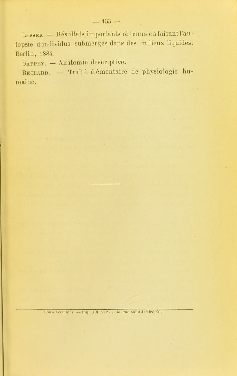 Lesser. — Résultats importants obtenus en faisant l’au- topsie d’individus submergés dans des milieux liquides. Berlin, 1884. Sappey. — Anatomie descriptive. Beclard. — Traité élémentaire de physiologie hu- maine. T.oti»-le-snunlor. — lmp .1 MaïkT <m oie, nie Snint-Désiré, 20.
