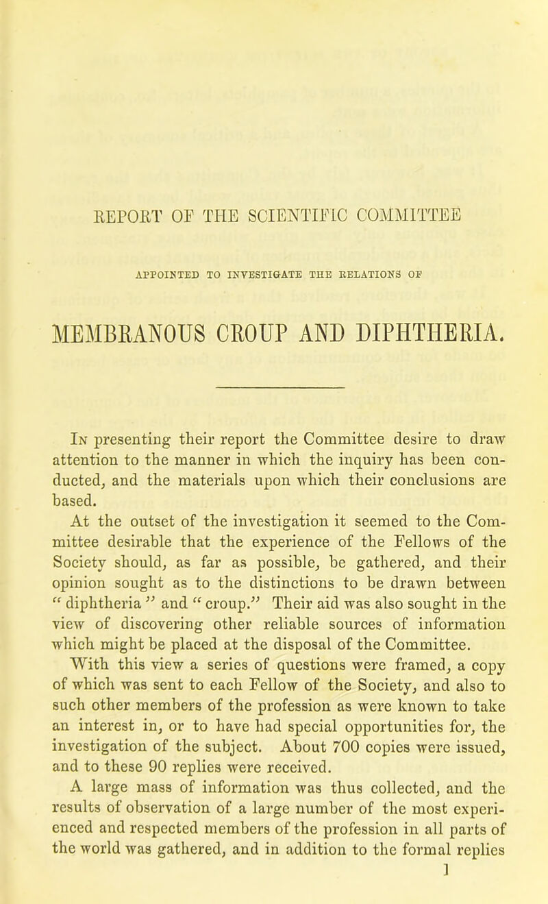 REPORT OF THE SCIENTIFIC COMMITTEE APPOINTED TO INVESTIGATE THE RELATIONS OP MEMBRANOUS CROUP AND DIPHTHERIA. In presenting their report the Committee desire to draw attention to the manner in which the inquiry has been con- ducted, and the materials upon which their conclusions are based. At the outset of the investigation it seemed to the Com- mittee desirable that the experience of the Fellows of the Society should, as far as possible, be gathered, and their opinion sought as to the distinctions to be drawn between “ diphtheria” and “ croup.” Their aid was also sought in the view of discovering other reliable sources of information which might be placed at the disposal of the Committee. With this view a series of questions were framed, a copy of which was sent to each Fellow of the Society, and also to such other members of the profession as were known to take an interest in, or to have had special opportunities for, the investigation of the subject. About 700 copies were issued, and to these 90 replies were received. A large mass of information was thus collected, and the results of observation of a large number of the most experi- enced and respected members of the profession in all parts of the world was gathered, and in addition to the formal replies