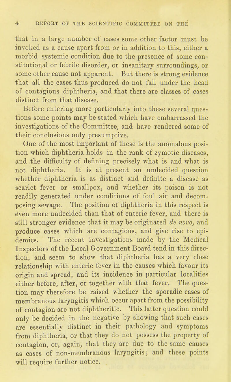 that in a large number of cases some other factor must be invoked as a cause apart from or in addition to this, either a morbid systemic condition due to the presence of some con- stitutional or febrile disorder, or insanitary surroundings, or some other cause not apparent. But there is strong evidence that all the cases thus produced do not fall under the head of contagious diphtheria, and that there are classes of cases distinct from that disease. Before entering more particularly into these several ques- tions some points may be stated which have embarrassed the investigations of the Committee, and have rendered some of their conclusions only presumptive. One of the most important of these is the anomalous posi- tion which diphtheria holds in the rank of zymotic diseases, and the difficulty of defining precisely what is and what is not diphtheria. It is at present an undecided question whether diphtheria is as distinct and definite a disease as scarlet fever or smallpox, and whether its poison is not readily generated under conditions of foul air and decom- posing sewage. The position of diphtheria in this respect is even more undecided than that of enteric fever, and there is still stronger evidence that it may be originated de novo, and produce cases which are contagious, and give rise to epi- demics. The recent investigations made by the Medical Inspectors of the Local Government Board tend in this direc- tion, and seem to show that diphtheria has a very close relationship with enteric fever in the causes wdiich favour its origin and spread, and its incidence in particular localities either before, after, or together with that fever. The ques- tion may therefore be raised whether the sporadic cases of membranous laryngitis which occur apart from the possibility of contagion are not diphtheritic. This latter question could only be decided in the negative by showing that such cases are essentially distinct iu their pathology and symptoms from diphtheria, or that they do not possess the property of contagion, or, again, that they are due to the same causes as cases of non-membranous laryngitis; and these points will require further notice.