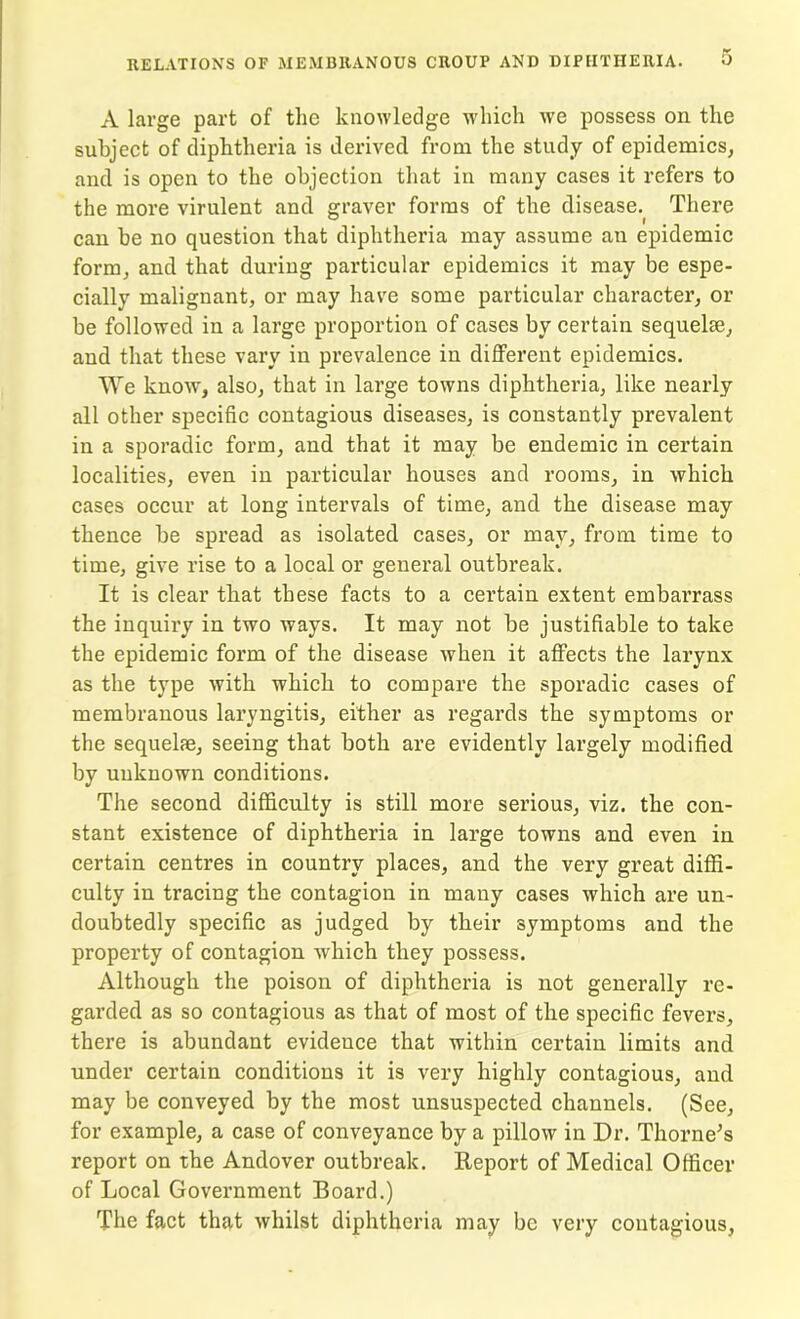 A large part of the knowledge which we possess on the subject of diphtheria is derived from the study of epidemics, and is open to the objection that in many cases it refers to the more virulent and graver forms of the disease. There ° . I . can be no question that diphtheria may assume an epidemic form, and that during particular epidemics it may be espe- cially malignant, or may have some particular character, or be followed in a large proportion of cases by certain sequelae, and that these vary in prevalence in different epidemics. We know, also, that in large towns diphtheria, like nearly all other specific contagious diseases, is constantly prevalent in a sporadic form, and that it may be endemic in certain localities, even in particular houses and rooms, in which cases occur at long intervals of time, and the disease may thence be spread as isolated cases, or may, from time to time, give rise to a local or general outbreak. It is clear that these facts to a certain extent embarrass the inquiry in two ways. It may not be justifiable to take the epidemic form of the disease when it affects the larynx as the type with which to compare the sporadic cases of membranous laryngitis, either as regards the symptoms or the sequelie, seeing that both are evidently largely modified by unknown conditions. The second difficulty is still more serious, viz. the con- stant existence of diphtheria in large towns and even in certain centres in country places, and the very great diffi- culty in tracing the contagion in many cases which are un- doubtedly specific as judged by their symptoms and the property of contagion which they possess. Although the poison of diphtheria is not generally re- garded as so contagious as that of most of the specific fevers, there is abundant evidence that within certain limits and under certain conditions it is very highly contagious, and may be conveyed by tbe most unsuspected channels. (See, for example, a case of conveyance by a pillow in Dr. Thorne’s report on the Andover outbreak. Report of Medical Officer of Local Government Board.) The fact that whilst diphtheria may be very contagious,