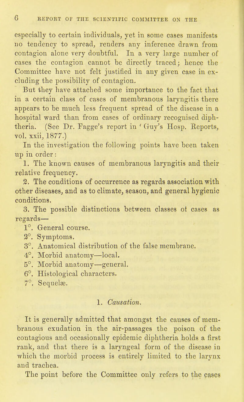 especially to certain individuals, yet in some cases manifests no tendency to spread, renders any inference drawn from contagion alone very doubtful. In a very large number of cases the contagion cannot be directly traced; hence the Committee have not felt justified in any given case in ex- cluding the possibility of contagion. But they have attached some importance to the fact that in a certain class of cases of membranous laryngitis there appears to be much less frequent spread of the disease in a hospital ward than from cases of ordinary recognised diph- theria. (See Dr. Fagge’s report in * Guy’s Hosp. Reports, vol. xxii, 1877.) In the investigation the following points have been taken up in order: 1. The known causes of membranous laryngitis and their relative frequency. 2. The conditions of occurrence as regards association with other diseases, and as to climate, season, and general hygienic conditions. 3. The possible distinctions between classes ot cases as regards— 1°. General course. 2°. Symptoms. 3°. Anatomical distribution of the false membrane. 4°. Morbid anatomy—local. 5°. Morbid anatomy—general. 6°. Histological characters. 7°. Sequelae. 1. Causation. It is generally admitted that amongst the causes of mem- branous exudation in the air-passages the poison of the contagious and occasionally epidemic diphtheria holds a first rank, and that there is a laryngeal form of the disease iu which the morbid process is entirely limited to the larynx and trachea. The point before the Committee only refers to the cases