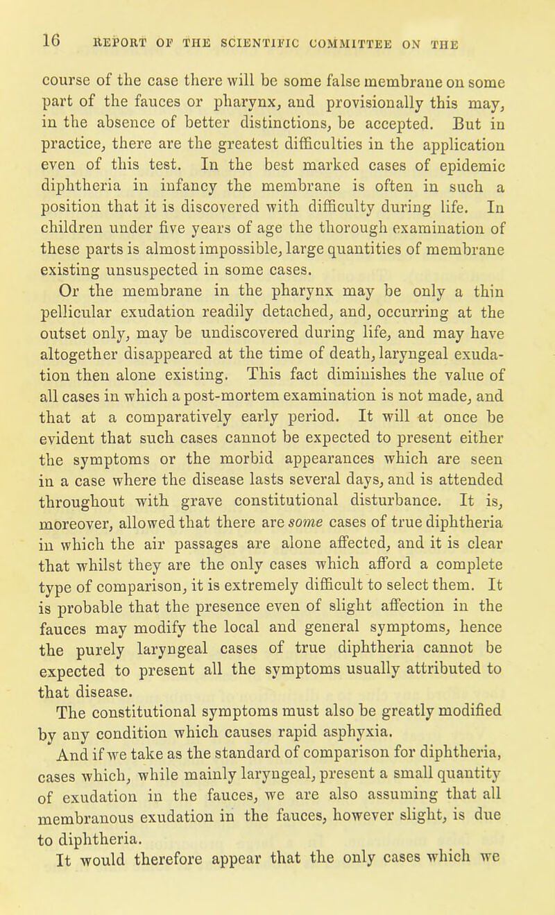 course of the case there will be some false membrane on some part of the fauces or pharynx, and provisionally this may, in the absence of better distinctions, be accepted. But in practice, there are the greatest difficulties in the application even of this test. In the best marked cases of epidemic diphtheria in infancy the membrane is often in such a position that it is discovered with difficulty during life. In children under five years of age the thorough examination of these parts is almost impossible, large quantities of membrane existing unsuspected in some cases. Or the membrane in the pharynx may be only a thin pellicular exudation readily detached, and, occurring at the outset only, may be undiscovered during life, and may have altogether disappeared at the time of death, laryngeal exuda- tion then alone existing. This fact diminishes the value of all cases in which a post-mortem examination is not made, and that at a comparatively early period. It will at once be evident that such cases cannot be expected to present either the symptoms or the morbid appearances which are seen in a case where the disease lasts several days, and is attended throughout with grave constitutional disturbance. It is, moreover, allowed that there are some cases of true diphtheria in which the air passages are alone affected, and it is clear that whilst they are the only cases which afford a complete type of comparison, it is extremely difficult to select them. It is probable that the presence even of slight affection in the fauces may modify the local and general symptoms, hence the purely laryngeal cases of true diphtheria cannot be expected to present all the symptoms usually attributed to that disease. The constitutional symptoms must also be greatly modified bv any condition which causes rapid asphyxia. And if we take as the standard of comparison for diphtheria, cases which, while mainly laryngeal, present a small quantity of exudation in the fauces, we are also assuming that all membranous exudation in the fauces, however slight, is due to diphtheria. It would therefore appear that the only cases which we