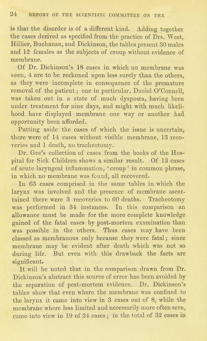 is that the disorder is of a different kind. Adding together the cases derived as specified from the practice of Drs. West, Hillier, Buchanan, and Dickinson, the tables present 30 males and 12 females as the subjects of croup without evidence of membrane. Of Dr. Dickinson’s 18 cases in which no membrane was seen, 4 are to be reckoned upon less surely than the others, as they were incomplete in consequence of the premature removal of the patient; one in particular, Daniel O’Connell, was taken out in a state of much dyspnoea, having been under treatment for nine days, and might with much likeli- hood have displayed membrane one way or another had opportunity been afforded. Putting aside' the cases of which the issue is uncertain, there were of 14 cases without visible membrane, 13 reco- veries and 1 death, no tracheotomy. Dr. Gee’s collection of cases from the books of the Hos- pital for Sick Children shows a similar result. Of 13 cases of acute laryngeal inflammation, f croup ’ in common phrase, in which no membrane was found, all recovered. In 63 cases comprised in the same tables in which the larynx was involved and the presence of membrane ascer- tained there were 3 recoveries to 60 deaths. Tracheotomy was performed in 34 instances. In this comparison an allowance must be made for the more complete knowledge gained of the fatal cases by post-mortem examination than was possible in the others. Thus cases may have been classed as membranous only because they were fatal; since membrane may be evident after death which was not so during life. But even with this drawback the facts are significant. It will be noted that in the comparison drawn from Dr. Dickinson’s abstract this source of error has been avoided by the separation of post-mortem evidence. Dr. Dickinson’s tables show that even where the membrane was confined to the larynx it came into view in 3 cases out of 8, while the membrane where less limited and necessarily more often seen, came into view in 19 of 24 cases; in the total of 32 cases in
