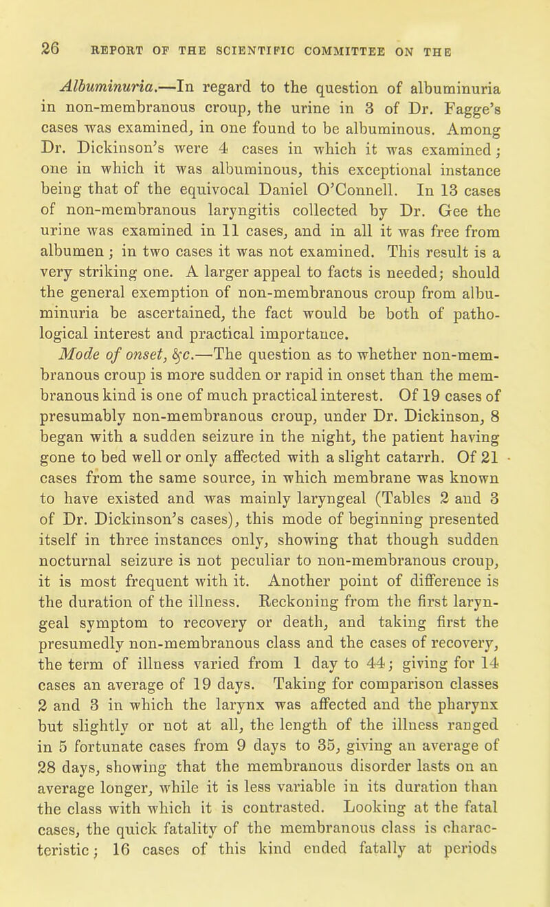 Albuminuria.—In regard to the question of albuminuria in non-membranous croup, the urine in 3 of Dr. Fagge’s cases was examined, in one found to be albuminous. Among Dr. Dickinson’s were 4 cases in which it was examined ; one in which it was albuminous, this exceptional instance being that of the equivocal Daniel O’Connell. In 13 cases of non-membranous laryngitis collected by Dr. Gee the urine was examined in 11 cases, and in all it was free from albumen ; in two cases it was not examined. This result is a very striking one. A larger appeal to facts is needed; should the general exemption of non-membranous croup from albu- minuria be ascertained, the fact would be both of patho- logical interest and practical importance. Mode of onset, fyc.—The question as to whether non-mem- branous croup is more sudden or rapid in onset than the mem- branous kind is one of much practical interest. Of 19 cases of presumably non-membranous croup, under Dr. Dickinson, 8 began with a sudden seizure in the night, the patient having gone to bed well or only affected with a slight catarrh. Of 21 cases from the same soui’ce, in which membrane was known to have existed and was mainly laryngeal (Tables 2 and 3 of Dr. Dickinson’s cases), this mode of beginning presented itself in three instances only, showing that though sudden nocturnal seizure is not peculiar to non-membranous croup, it is most frequent with it. Another point of difference is the duration of the illness. Reckoning from the first laryn- geal symptom to recovery or death, and taking first the presumedly non-membranous class and the cases of recovery, the term of illness varied from 1 day to 44; giving for 14 cases an average of 19 days. Taking for comparison classes 2 and 3 in which the larynx was affected and the pharynx but slightly or not at all, the length of the illness ranged in 5 fortunate cases from 9 days to 35, giving an average of 28 days, showing that the membranous disorder lasts on an average longer, while it is less variable in its duration than the class with which it is contrasted. Looking at the fatal cases, the quick fatality of the membranous class is charac- teristic; 16 cases of this kind ended fatally at periods