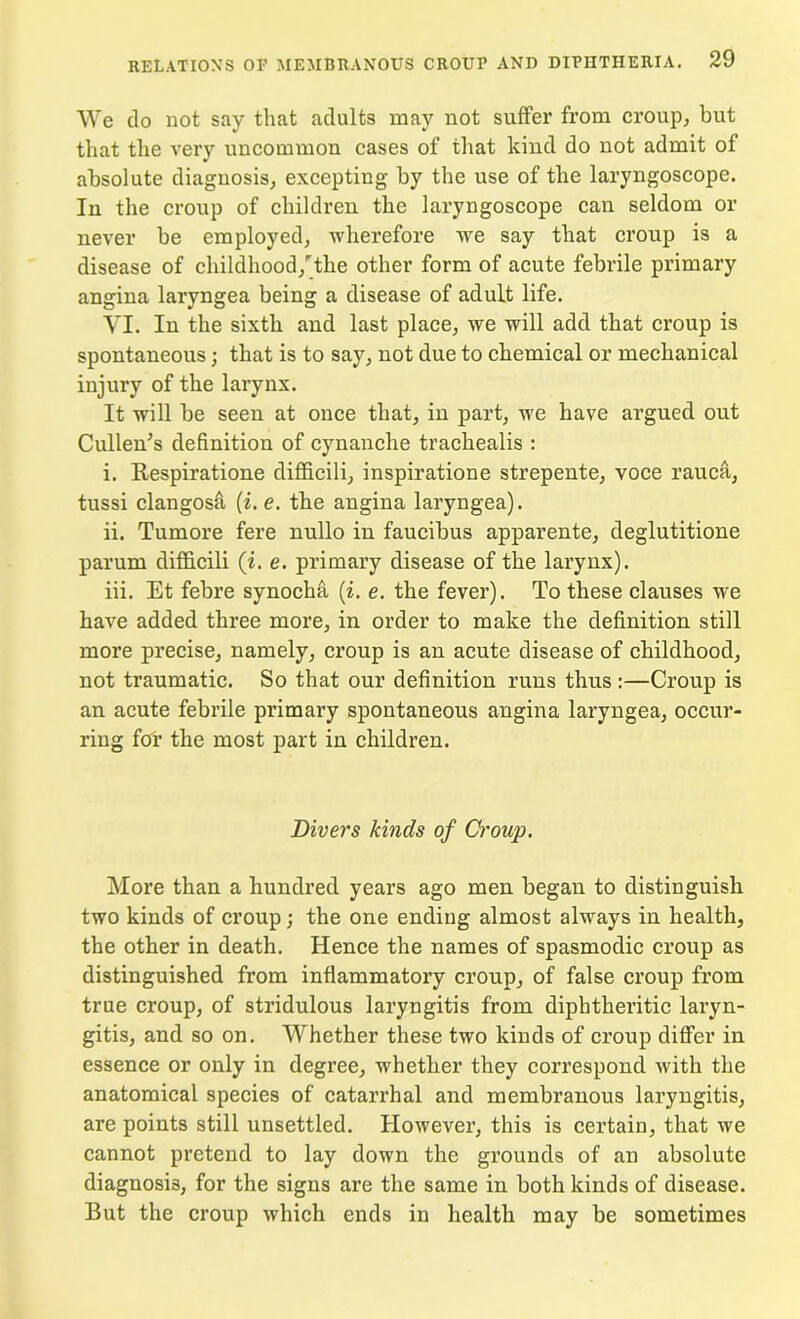 We do not say that adults may not suffer from croup, but that the very uncommon cases of that kind do not admit of absolute diagnosis, excepting by the use of the laryngoscope. In the croup of children the laryngoscope can seldom or never be employed, wherefore we say that croup is a disease of childhood/the other form of acute febrile primary angina laryngea being a disease of adult life. VI. In the sixth and last place, we will add that croup is spontaneous; that is to say, not due to chemical or mechanical injury of the larynx. It will be seen at once that, in part, we have argued out Cullen's definition of cynanche trachealis : i. Respiratione difficili, inspiratione strepente, voce rauca, tussi clangosa (i. e. the angina laryngea). ii. Tumore fere nullo in faucibus apparente, deglutitione parum difficili (i. e. primary disease of the larynx). iii. Et febre synocha (i. e. the fever). To these clauses we have added three more, in order to make the definition still more precise, namely, croup is an acute disease of childhood, not traumatic. So that our definition runs thus :—Croup is an acute febrile primary spontaneous angina laryngea, occur- ring for the most part in children. Divers kinds of Croup. More than a hundred years ago men began to distinguish two kinds of croup; the one ending almost always in health, the other in death. Hence the names of spasmodic croup as distinguished from inflammatory croup, of false croup from true croup, of stridulous laryngitis from diphtheritic laryn- gitis, and so on. Whether these two kinds of croup differ in essence or only in degree, whether they correspond with the anatomical species of catarrhal and membranous laryngitis, are points still unsettled. However, this is certain, that we cannot pretend to lay down the grounds of an absolute diagnosis, for the signs are the same in both kinds of disease. But the croup which ends in health may be sometimes