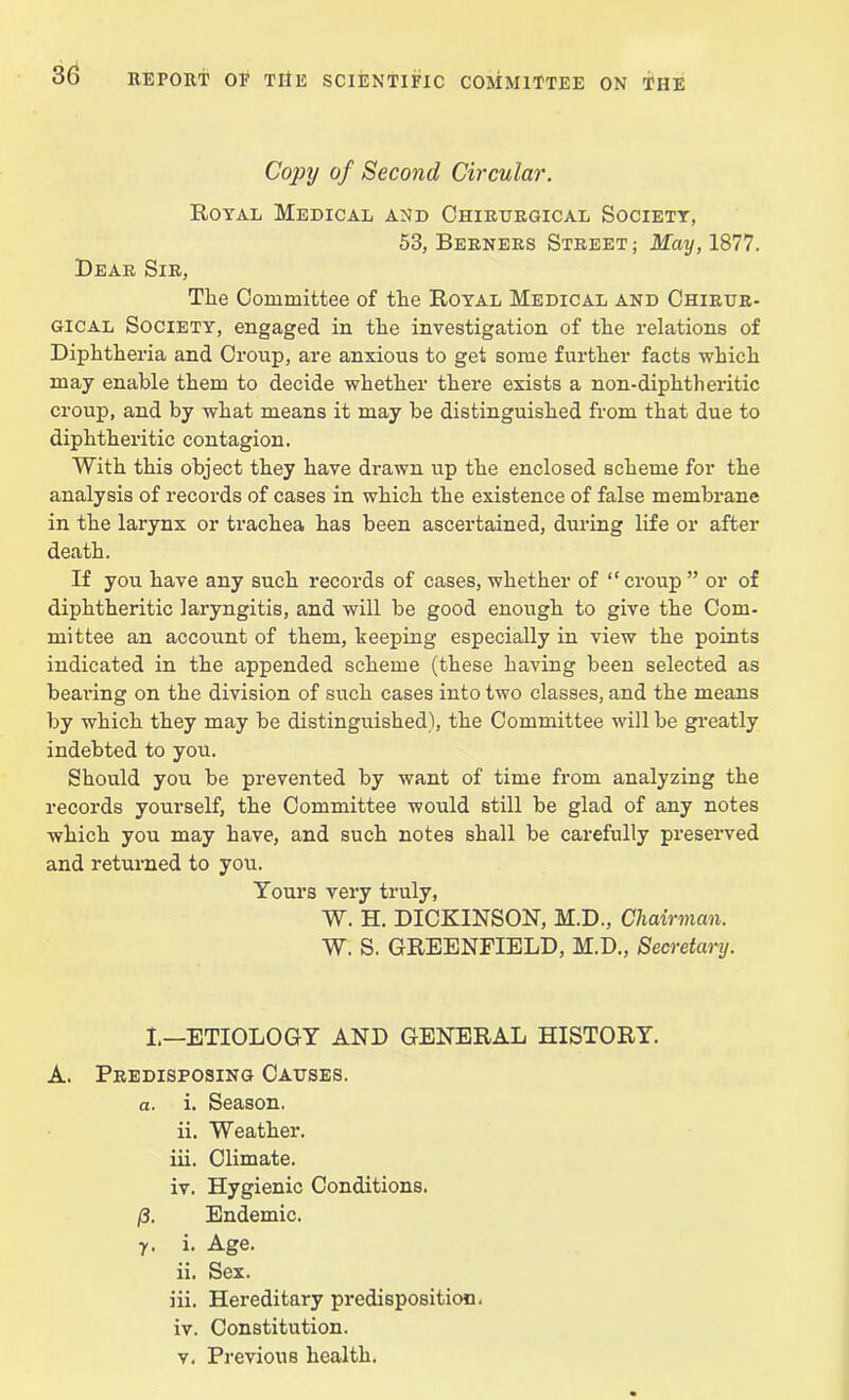 Copy of Second Circular. Royal Medical and Chirtjrgical Society, 53, Berners Street; May, 1877. Bear Sir, The Committee of the Royal Medical and Chirur- gical Society, engaged in the investigation of the relations of Diphtheria and Croup, are anxious to get some further facts which may enable them to decide whether there exists a non-diphtheritic croup, and by what means it may be distinguished from that due to diphtheritic contagion. With this object they have drawn up the enclosed scheme for the analysis of records of cases in which the existence of false membrane in the larynx or trachea has been ascertained, during life or after death. If you have any such records of cases, whether of “croup ” or of diphtheritic laryngitis, and will be good enough to give the Com- mittee an account of them, beeping especially in view the points indicated in the appended scheme (these having been selected as bearing on the division of such cases into two classes, and the means by which they may be distinguished), the Committee will be greatly indebted to you. Should you be prevented by want of time from analyzing the records yourself, the Committee would still be glad of any notes which you may have, and such notes shall be carefully preserved and returned to you. Yours very truly, W. H. DICKINSON, M.D., Chairman. W, S. GREENFIELD, M.D., Secretary. I,—ETIOLOGY AND GENERAL HISTORY. A. Predisposing Causes. a. i. Season. ii. Weather. iii. Climate. iv. Hygienic Conditions. (3. Endemic. y. i. Age. ii. Sex. iii. Hereditary predisposition. iv. Constitution. v. Previous health.