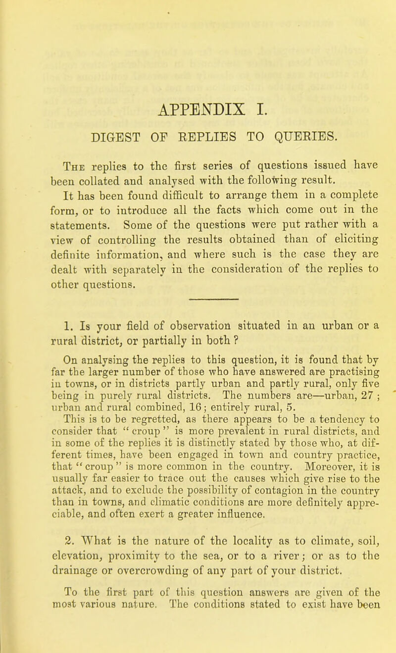 DIGEST OF REPLIES TO QUERIES. The replies to the first series of questions issued have been collated and analysed with the following result. It has been found difficult to arrange them in a complete form, or to introduce all the facts which come out in the statements. Some of the questions were put rather with a view of controlling the results obtained than of eliciting definite information, and where such is the case they are dealt with separately in the consideration of the replies to other questions. 1. Is your field of observation situated in an urban or a rural district, or partially in both ? On analysing the replies to this question, it is found that by far the larger number of those who have answered are practising in towns, or in districts partly urban and partly rural, only five being in purely rural districts. The numbers are—urban, 27 ; urban and rural combined, 16; entirely rural, 5. This is to be regretted, as there appears to be a tendency to consider that “ croup ” is more prevalent in rural districts, and in some of the replies it is distinctly stated by those who, at dif- ferent times, have been engaged in town and country practice, that “croup” is more common in the country. Moreover, it is usually far easier to trace out the causes which give rise to the attack, and to exclude the possibility of contagion in the country than in towns, and climatic conditions are more definitely appre- ciable, and often exert a greater influence. 2. What is the nature of the locality as to climate, soil, elevation, proximity to the sea, or to a river; or as to the drainage or overcrowding of any part of your district. To the first part of this question answers are given of the most various nature. The conditions stated to exist have been