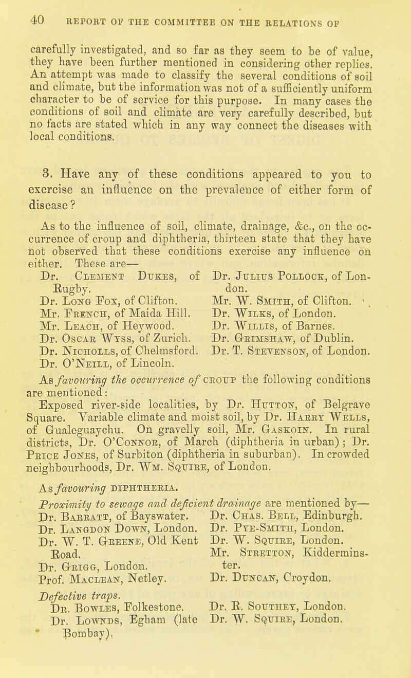 carefully investigated, and so far as they seem to be of value, they have been further mentioned in considering other replies. An attempt was made to classify the several conditions of soil and climate, but the information was not of a sufficiently uniform character to be of service for this purpose. In many cases the conditions of soil and climate are very carefully described, but no facts are stated which in any way connect the diseases with local conditions. 3. Have any of these conditions appeared to you to exercise an influence on the prevalence of either form of disease ? As to the influence of soil, climate, drainage, &c., on the oc- currence of croup and diphtheria, thirteen state that they have not observed that these conditions exercise any influence on either. These are— Dr. Clement Dijkes, of Rugby. Dr. Long Eox, of Clifton. Mr. Drench, of Maida Hill. Mr. Leach, of Heywood. Dr. Oscar Wyss, of Zurich. Dr. Nicholes, of Chelmsford. Dr. O’Neill, of Lincoln. Dr. Julius Pollock, of Lon- don. Mr. W. Smith, of Clifton. > Dr. Wilks, of London. Dr. Willis, of Barnes. Dr. Grimshaw, of Dublin. Dr. T. Stevenson, of London. As favouring the occurrence of croup the following conditions are mentioned: Exposed river-side localities, by Dr. Hutton, of Belgrave Square. Variable climate and moist soil, by Dr. Harry Wells, of Gualeguaychu. On gravelly soil, Mr. Gaskoin. In rural districts, Dr. O’Connor, of March (diphtheria in urban) ; Dr. Price Jones, of Surbiton (diphtheria in suburban). In crowded neighbourhoods, Dr. Wm. Squire, of London. As favouring diphtheria. Proximity to sewage and deficient drainage are mentioned by— Dr. Barratt, of Bayswater. Dr. Langdon Down, London. Dr. W. T. Greene, Old Kent Road. Dr. Grigg, London. Prof. Maclean, Netley. Dr. Chas. Bell, Edinburgh. Dr. Pye-Smith, London. Dr. W. Squire, London. Mr. Stretton, Kiddermins- ter. Dr. Duncan, Croydon. Defective traps. Dr. Bowles, Folkestone. Dr. R. Southey, London. Dr. Lownds, Egham (late Dr. W. Squire, London. Bombay).
