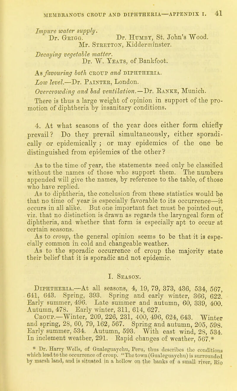 Impure water supply. Dr. G-rigg. Dr. Humby, Sfc. John’s Wood. Mr. Stretton, Kidderminster. Decaying vegetable matter. Dr. W. Yeats, of Bankfoot. As favouring both croup and diphtheria. Low level.—Dr. Painter, London. Overcrowding and bad ventilation. — Dr. Ranke, Munich. There is thus a large weight of opinion in support of the pro- motion of diphtheria by insanitary conditions. 4. At what seasons of the year does either form chiefly prevail? Do they prevail simultaneously, either sporadi- cally or epidemically ; or may epidemics of the one be distinguished from epidemics of the other? As to the time of year, the statements need only be classified without the names of those who support them. The numbers appended will give the names, by reference to the table, of those who have replied. As to diphtheria, the conclusion from these statistics would be that no time of year is especially favorable to its occurrence—it occurs in all alike. But one important fact must be pointed out, viz. that no distinction is drawn as regards the laryngeal form of diphtheria, and whether that form is especially apt to occur at certain seasons. As to croup, the general opinion seems to be that it is espe- cially common in cold and changeable weather. As to the sporadic occurrence of croup the majority state their belief that it is sporadic and not epidemic. I. Season. Diphtheria.—At all seasons, 4, 19, 79, 373, 43G, 534, 5G7, 611, G43. Spring, 393. Spring and early winter, 36G, 622.' Early summer, 496. Late summer and autumn, 60, 339, 400. Autumn, 478. Early winter, 311, 614, 627. Croup.—Winter, 209, 226, 231, 400, 496, 624, 643. Winter and spring, 28, 60, 79, 162, 567. Spring and autumn, 205, 598. Early summer, 534. Autumn, 593. With east wind, 28, 534. In inclement weather, 291. Rapid changes of weather, 567.* * Dr. Harry Wells, of Gualeguaychu, Peru, thus describes the conditions which lead to the occurrence of croup. “ The town (Gualeguaychu) is surrounded by marsh land, and is situated in a hollow on the banks of a small river, Rio