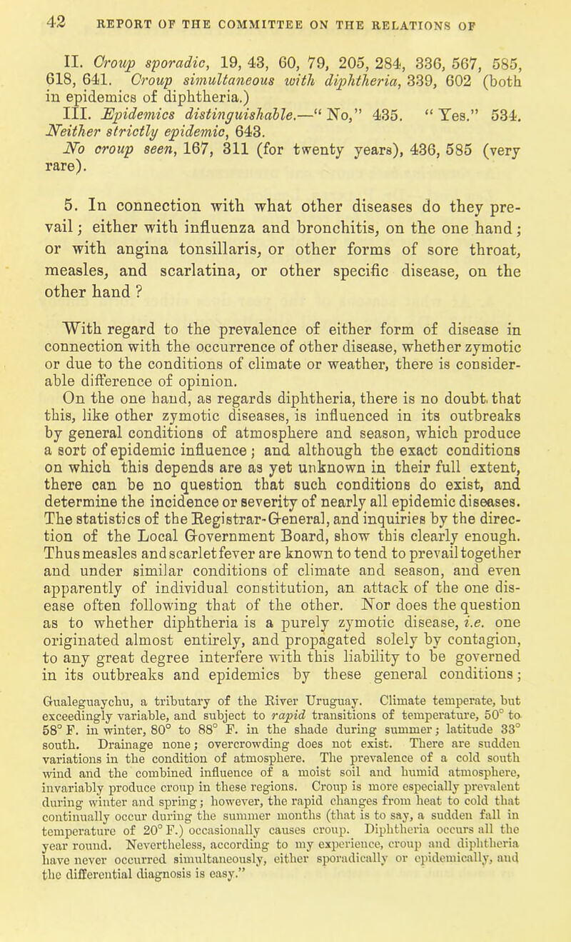 II. Group sporadic, 19, 43, 60, 79, 205, 284, 336, 567, 585, 618, 641. Group simultaneous with diphtheria, 339, 602 (both in epidemics of diphtheria.) III. Epidemics distinguishable.—“No,” 435. “Yes.” 534. Neither strictly epidemic, 643. No croup seen, 167, 311 (for twenty years), 436, 585 (very rare). 5. In connection with what other diseases do they pre- vail ; either with influenza and bronchitis, on the one hand; or with angina tonsillaris, or other forms of sore throat, measles, and scarlatina, or other specific disease, on the other hand ? With regard to the prevalence of either form of disease in connection with the occurrence of other disease, whether zymotic or due to the conditions of climate or weather, there is consider- able difference of opinion. On the one hand, as regards diphtheria, there is no doubt, that this, like other zymotic diseases, is influenced in its outbreaks by general conditions of atmosphere and season, which produce a sort of epidemic influence ; and although the exact conditions on which this depends are as yet unknown in their full extent, there can be no question that such conditions do exist, and determine the incidence or severity of nearly all epidemic diseases. The statistics of the Registrar-General, and inquiries by the direc- tion of the Local Government Board, show this clearly enough. Thus measles and scarlet fever are known to tend to prevail together and under similar conditions of climate and season, and even apparently of individual constitution, an attack of the one dis- ease often following that of the other. Nor does the question as to whether diphtheria is a purely zymotic disease, i.e. one originated almost entirely, and propagated solely by contagion, to any great degree interfere with this liability to be governed in its outbreaks and epidemics by these general conditions; Gualeguaychu, a tributary of the River Uruguay. Climate temperate, but exceedingly variable, and subject to rapid transitions of temperature, 50° to 58° F. in winter, 80° to 88° F. in the shade during summer j latitude 33° south. Drainage none; overcrowding does not exist. There are sudden variations in the condition of atmosphere. The prevalence of a cold south wind and the combined influence of a moist soil and humid atmosphere, invariably produce croup in these regions. Croup is more especially prevalent during winter and spring; however, the rapid changes from heat to cold that continually occur during the summer months (that is to say, a sudden fall in temperature of 20° F.) occasionally causes croup. Diphtheria occurs all the year round. Nevertheless, according to my experience, croup and diphtheria have never occurred simultaneously, either sporadically or epidemically, and the differential diagnosis is easy.”