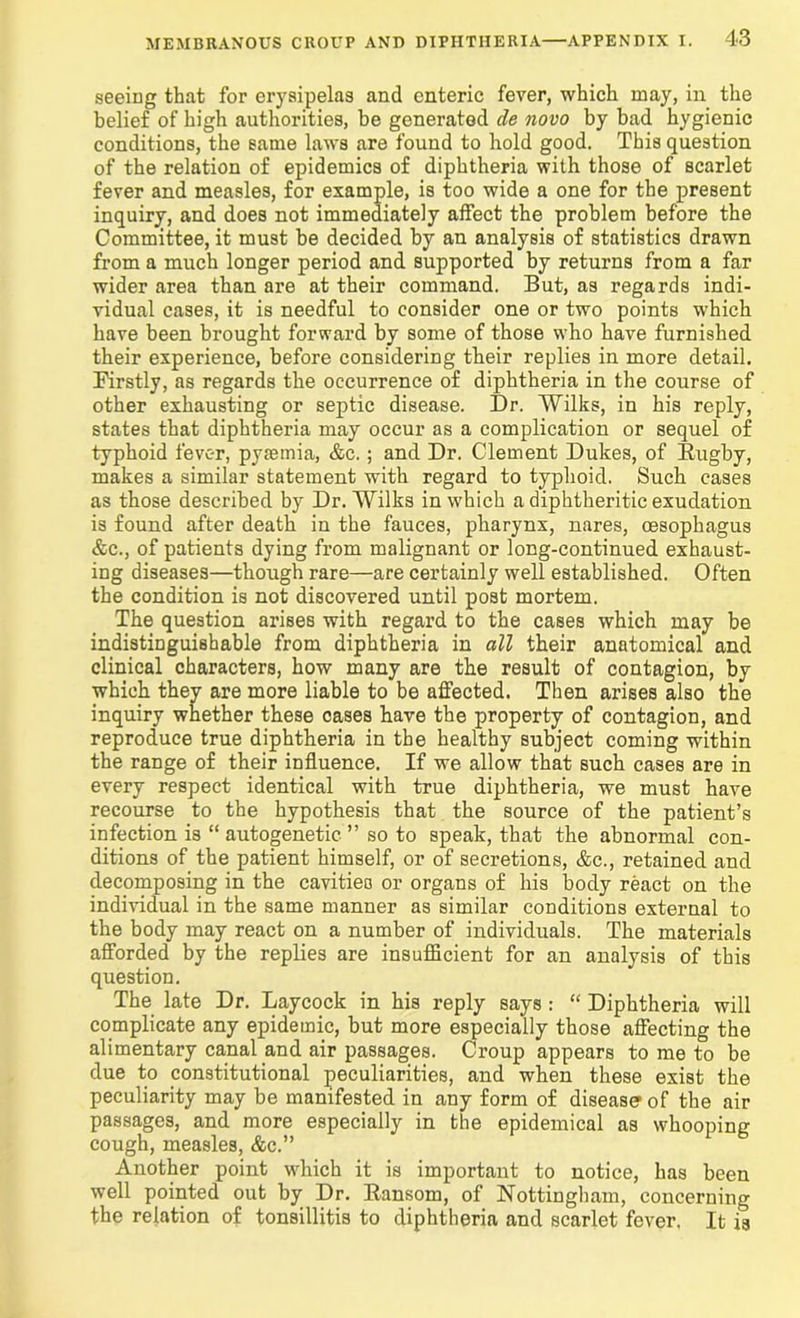 seeing that for erysipelas and enteric fever, which may, in the belief of high authorities, be generated de novo by bad hygienic conditions, the same laws are found to hold good. This question of the relation of epidemics of diphtheria with those of scarlet fever and measles, for example, is too wide a one for the present inquiry, and does not immediately affect the problem before the Committee, it must be decided by an analysis of statistics drawn from a much longer period and supported by returns from a far wider area than are at their command. But, as regards indi- vidual cases, it is needful to consider one or two points which have been brought forward by some of those who have furnished their experience, before considering their replies in more detail. Firstly, as regards the occurrence of diphtheria in the course of other exhausting or septic disease. Dr. Wilks, in his reply, states that diphtheria may occur as a complication or sequel of typhoid fever, pyiemia, &c.; and Dr. Clement Dukes, of Rugby, makes a similar statement with regard to typhoid. Such cases as those described by Dr. Wilks in which a diphtheritic exudation is found after death in the fauces, pharynx, nares, oesophagus &c., of patients dying from malignant or long-continued exhaust- ing diseases—though rare—are certainly well established. Often the condition is not discovered until post mortem. The question arises with regard to the cases which may be indistinguishable from diphtheria in all their anatomical and clinical characters, how many are the result of contagion, by which they are more liable to be affected. Then arises also the inquiry whether these cases have the property of contagion, and reproduce true diphtheria in the healthy subject coming within the range of their influence. If we allow that such cases are in every respect identical with true diphtheria, we must have recourse to the hypothesis that the source of the patient’s infection is “ autogenetic ” so to speak, that the abnormal con- ditions of the patient himself, or of secretions, &c., retained and decomposing in the cavities or organs of his body react on the individual in the same manner as similar conditions external to the body may react on a number of individuals. The materials afforded by the replies are insufficient for an analysis of this question. The late Dr. Laycock in his reply says : “ Diphtheria will complicate any epidemic, but more especially those affecting the alimentary canal and air passages. Croup appears to me to be due to constitutional peculiarities, and when these exist the peculiarity may be manifested in any form of disease of the air passages, and more especially in the epidemical as whooping cough, measles, &c.” Another point which it is important to notice, has been well pointed out by Dr. Ransom, of Nottingham, concerning the relation of tonsillitis to diphtheria and scarlet fover. It is