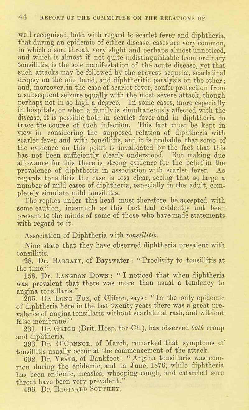 well recognised, both with regard to scarlet fever and diphtheria, that during an epidemic of either disease, cases are very common, in which a sore throat, very slight and perhaps almost unnoticed, and which is almost if not quite indistinguishable from ordinary tonsillitis, is the sole manifestation of the acute disease, yet that such attacks may be followed by the gravest sequelie, scarlatinal dropsy on the one hand, and diphtheritic paralysis on the other ; and, moreover, in the case of scarlet fever, confer protection from a subsequent seizure equally with the most severe attack, though perhaps not in so high a degree. In some cases, more especially in hospitals, or when a family is simultaneously affected with the disease, it is possible both in scarlet fever and in diphtheria to trace the course of such infection. This fact must be kept in view in considering the supposed relation of diphtheria with scarlet fever and with tonsillitis, and it is probable that some of the evidence on this point is invalidated by the fact that this has not been sufficiently clearly understood. But making due allowance for this there is strong evidence for the belief in the prevalence of diphtheria in association with scarlet fever. As regards tonsillitis the case is less clear, seeing that so large a number of mild cases of diphtheria, especially in the adult, com- pletely simulate mild tonsillitis. The replies under this head must therefore be accepted with some caution, inasmuch as this fact had evidently not been present to the minds of some of those who have made statements with regard to it. Association of Diphtheria with tonsillitis. Nine state that they have observed diphtheria prevalent with tonsillitis. 28. Dr. Bareatt, of Bayswater: “ Proclivity to tonsillitis at the time.” 158. Dr. Langdon Down : “ I noticed that when diphtheria was prevalent that there was more than usual a tendency to angina tonsillaris.” 205. Dr. Long Fox, of Clifton, says: “ In the only epidemic of diphtheria here in the last twenty years there was a great pre- valence of angina tonsillaris without scarlatinal rash, and without false membrane.” 231. Dr. G-rigg (Brit. Hosp. for Ch.), has observed both croup and diphtheria. 393. Dr. O’Connor, of March, remarked that symptoms of tonsillitis usually occur at the commencement of the attack. 602. Dr. Teats, of Bankfoot: “ Angina tonsillaris was com- mon during the epidemic, and in June, 1876, while diphtheria has been endemic, measles, whooping cough, and catarrhal sore throat have been very prevalent.” 496. Dr. Reginald Southey,