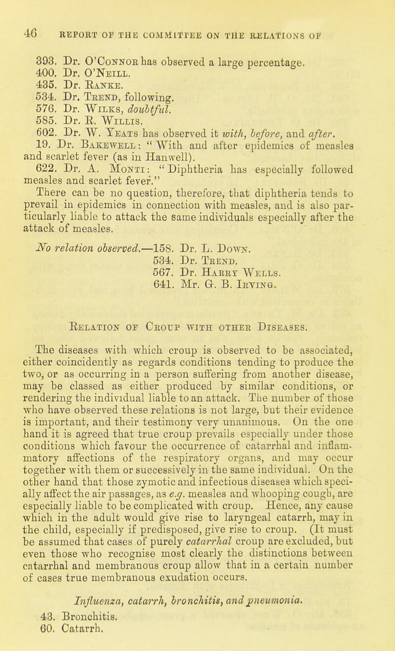393. Dr. O’Connor has observed a large percentage. 400. Dr. O’Neill. 435. Dr. Ranke. 534. Dr. Trend, following. 576. Dr. Wilks, doubtful. 585. Dr. R. Willis. 602. Dr. W. Yeats has observed it with, before, and after. 19. Dr. Bakewell : “ With and after epidemics of measles and scarlet fever (as in Iianwell). 622. Dr. A. Monti : “ Diphtheria has especially followed measles and scarlet fever.” There can be no question, therefore, that diphtheria tends to prevail in epidemics in connection with measles, and is also par- ticularly liable to attack the same individuals especially after the attack of measles. No relation observed.—158. Dr. L. Down. 534. Dr. Trend. 567. Dr. Harry Wells. 641. Mr. Gf. B. Trying. Relation of Croup with other Diseases. The diseases with which croup is observed to be associated, either coincidently as regards conditions tending to produce the two, or as occurring in a person suffering from another disease, may be classed as either produced by similar conditions, or rendering the individual liable to an attack. The number of those who have observed these relations is not large, but their evidence is important, and their testimony very unanimous. On the one hand it is agreed that true croup prevails especially under those conditions which favour the occurrence of catarrhal and inflam- matory affections of the respiratory organs, and may occur together with them or successively in the same individual. On the other hand that those zymotic and infectious diseases which speci- ally affect the air passages, as e.g. measles and whooping cough, are especially liable to be complicated with croup. Hence, any cause which in the adult would give rise to laryngeal catarrh, may in the child, especially if predisposed, give rise to croup. (It must be assumed that cases of purely catarrhal croup are excluded, but even those who recognise most clearly the distinctions between catarrhal and membranous croup allow that in a certain number of cases true membranous exudation occurs. Influenza, catarrh, bronchitis, and pneumonia. 43. Bronchitis. 60. Catarrh.