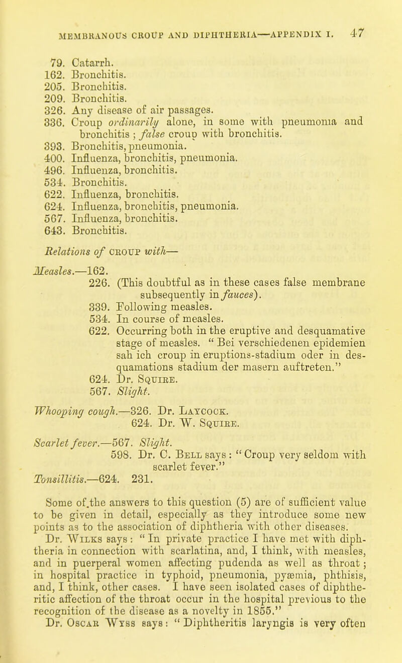 79. Catarrh. 162. Bronchitis. 205. Bronchitis. 209. Bronchitis. 326. Any disease of air passages. 336. Croup ordinarily alone, in some with pneumonia and bronchitis ; false croup with bronchitis. 393. Bronchitis, pneumonia. 400. Influenza, bronchitis, pneumonia. 496. Influenza, bronchitis. 534. Bronchitis. 622. Influenza, bronchitis. 624. Influenza, bronchitis, pneumonia. 567. Influenza, bronchitis. 643. Bronchitis. Relations of croup with— Measles.—162. 226. (This doubtful as in these cases false membrane subsequently in fauces'). 339. Following measles. 534. In course of measles. 622. Occurring both in the eruptive and desquamative stage of measles. “ Bei verschiedenen epidemien sah ich croup in eruptions-stadium oder in des- quamations stadium der masern auftreten.” 624. Dr. Squire. 567. Slight. Whooping cough.—326. Dr. Laycock. 624. Dr. W. Squire. Scarlet fever.—567. Slight. 598. Dr. C. Bell says : “ Croup very seldom with scarlet fever.” Tonsillitis.—624. 231. Some of.the answers to this question (5) are of sufficient value to be given in detail, especially as they introduce some new points as to the association of diphtheria with other diseases. Dr. Wilks says: “ In private practice I have met with diph- theria in connection with scarlatina, and, I think, with measles, and in puerperal women affecting pudenda as well as throat; in hospital practice in typhoid, pneumonia, pysBinia, phthisis, and, I think, other cases. I have seen isolated cases of diphthe- ritic affection of the throat occur in the hospital previous to the recognition of the disease as a novelty in 1855.” Dr. Oscar Wyss says: “ Diphtheritis laryngis is very often