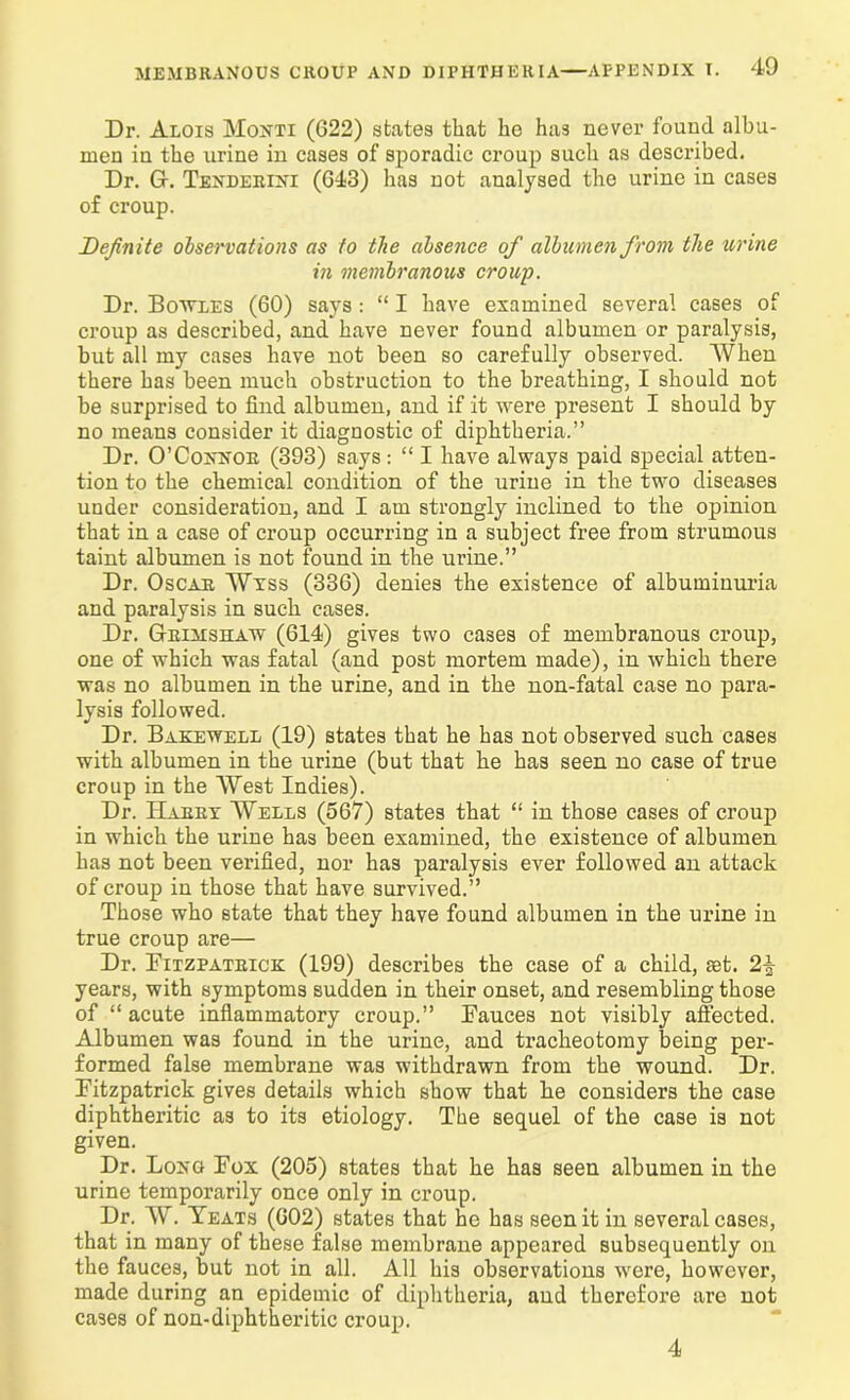 Dr. Alois Monti (G22) states that he ha3 never found albu- men in the urine in cases of sporadic croup such as described. Dr. G. Tenderini (643) lias not analysed the urine in cases of croup. Definite observations as to the absence of albumen from the urine in membranous croup. Dr. Bowles (60) says: “ I have examined several cases of croup as described, and have never found albumen or paralysis, but all my cases have not been so carefully observed. When there has been much obstruction to the breathing, I should not be surprised to find albumen, and if it were present I should by no means consider it diagnostic of diphtheria.” Dr. O’Connor (393) says: “ I have always paid special atten- tion to the chemical condition of the urine in the two diseases under consideration, and I am strongly inclined to the opinion that in a case of croup occurring in a subject free from strumous taint albumen is not found in the urine.” Dr. Oscar Wxss (336) denies the existence of albuminuria and paralysis in such cases. Dr. Grimshaw (614) gives two cases of membranous croup, one of which was fatal (and post mortem made), in which there was no albumen in the urine, and in the non-fatal case no para- lysis followed. Dr. Bakewell (19) states that he has not observed such cases with albumen in the urine (but that he has seen no case of true croup in the West Indies). Dr. Harry Wells (567) states that “ in those cases of croup in which the urine has been examined, the existence of albumen has not been verified, nor has paralysis ever followed an attack of croup in those that have survived.” Those who state that they have found albumen in the urine in true croup are— Dr. Fitzpatrick (199) describes the case of a child, aet. 2£ years, with symptoms sudden in their onset, and resembling those of “ acute inflammatory croup.” Fauces not visibly affected. Albumen was found in the urine, and tracheotomy being per- formed false membrane was withdrawn from the wound. Dr. Fitzpatrick gives details which show that he considers the case diphtheritic as to its etiology. The sequel of the case is not given. Dr. Long Fox (205) states that he has seen albumen in the urine temporarily once only in croup. Dr. W. Yeats (602) states that he has seen it in several cases, that in many of these false membrane appeared subsequently on the fauces, but not in all. All his observations were, however, made during an epidemic of diphtheria, and therefore are not cases of non-diphtheritic croup. 4