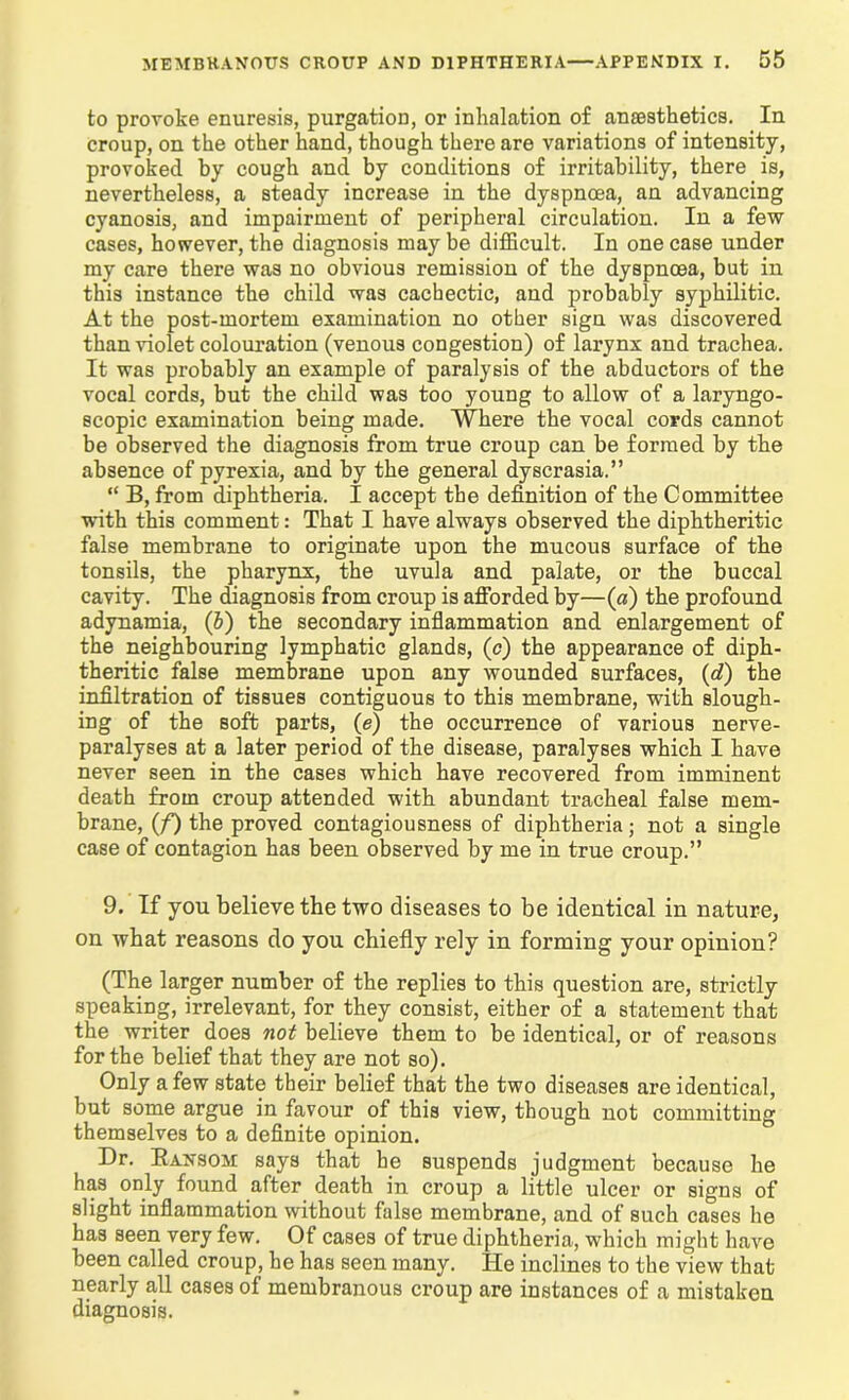 to provoke enuresis, purgation, or inhalation of anaesthetics. In croup, on the other hand, though there are variations of intensity, provoked by cough and by conditions of irritability, there is, nevertheless, a steady increase in the dyspnoea, an advancing cyanosis, and impairment of peripheral circulation. In a few cases, however, the diagnosis may be difficult. In one case under my care there was no obvious remission of the dyspnoea, but in this instance the child was cachectic, and probably syphilitic. At the post-mortem examination no other sign was discovered than violet colouration (venous congestion) of larynx and trachea. It was probably an example of paralysis of the abductors of the vocal cords, but the child was too young to allow of a laryngo- scopic examination being made. Where the vocal cords cannot be observed the diagnosis from true croup can be formed by the absence of pyrexia, and by the general dyscrasia.” “ B, from diphtheria. I accept the definition of the Committee ■with this comment: That I have always observed the diphtheritic false membrane to originate upon the mucous surface of the tonsils, the pharynx, the uvula and palate, or the buccal cavity. The diagnosis from croup is afforded by—(a) the profound adynamia, (5) the secondary inflammation and enlargement of the neighbouring lymphatic glands, (c) the appearance of diph- theritic false membrane upon any wounded surfaces, (d) the infiltration of tissues contiguous to this membrane, with slough- ing of the soft parts, (e) the occurrence of various nerve- paralyses at a later period of the disease, paralyses which I have never seen in the cases which have recovered from imminent death from croup attended with abundant tracheal false mem- brane, (f) the proved contagiousness of diphtheria; not a single case of contagion has been observed by me in true croup.” 9. If you believe the two diseases to be identical in nature, on what reasons do you chiefly rely in forming your opinion? (The larger number of the replies to this question are, strictly speaking, irrelevant, for they consist, either of a statement that the writer does not believe them to be identical, or of reasons for the belief that they are not so). Only a few state their belief that the two diseases are identical, but some argue in favour of this view, though not committing themselves to a definite opinion. Dr. Bansom says that he suspends judgment because he has only found after death in croup a little ulcer or signs of slight inflammation without false membrane, and of such cases he has seen very few. Of cases of true diphtheria, which might have been called croup, he has seen many. He inclines to the view that nearly all cases of membranous croup are instances of a mistaken diagnosis.