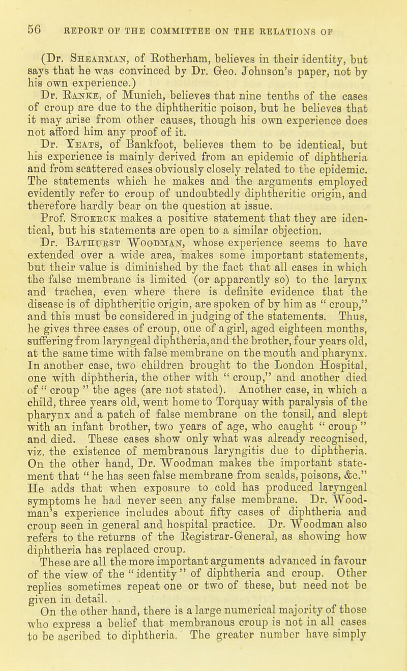(Dr. Shearman, of Rotherham, believes in their identity, hut says that he was convinced by Dr. G-eo. Johnson’s paper, not by his own experience.) Dr. Ranke, of Munich, believes that nine tenths of the cases of croup are due to the diphtheritic poisoD, hut he believes that it may arise from other causes, though his own experience does not afford him any proof of it. Dr. Yeats, of Bankfoot, believes them to be identical, hut his experience is mainly derived from an epidemic of diphtheria and from scattered cases obviously closely related to the epidemic. The statements which he makes and the arguments employed evidently refer to croup of undoubtedly diphtheritic origin, and therefore hardly bear on the question at issue. Prof. Stoerck makes a positive statement that they are iden- tical, but his statements are open to a similar objection. Dr. Bathurst Woodman, whose experience seems to have extended over a wide area, makes some important statements, but their value is diminished by the fact that all cases in which the false membrane is limited (or apparently so) to the larynx and trachea, even where there is definite evidence that the disease is of diphtheritic origin, are spoken of by him as “ croup,” and this must be considered in judging of the statements. Thus, he gives three cases of croup, one of a girl, aged eighteen months, suffering from laryngeal diphtheria, and the brother, four years old, at the same time with false membrane on the mouth and pharynx. In another case, two children brought to the London Hospital, one with diphtheria, the other with “ croup,” and another died of “ croup ” the ages (are not stated). Another case, in which a child, three years old, went home to Torquay with paralysis of the pharynx and a patch of false membrane on the tonsil, and slept with an infant brother, two years of age, who caught “ croup ” and died. These cases show only what was already recognised, viz. the existence of membranous laryngitis due to diphtheria. On the other hand, Dr. Woodman makes the important state- ment that “ he has seen false membrane from scalds, poisons, &c.” He adds that when exposure to cold has produced laryngeal symptoms he had never seen any false membrane. Dr. Wood- man’s experience includes about fifty cases of diphtheria and croup seen in general and hospital practice. Dr. Woodman also refers to the returns of the Registrar-General, as showing how diphtheria has replaced croup, These are all the more important arguments advanced in favour of the view of the “identity” of diphtheria and croup. Other replies sometimes repeat one or two of these, but need not be given in detail. On the other hand, there is a large numerical majority of those who express a belief that membranous croup is not in all cases to be ascribed to diphtheria. The greater number have simply