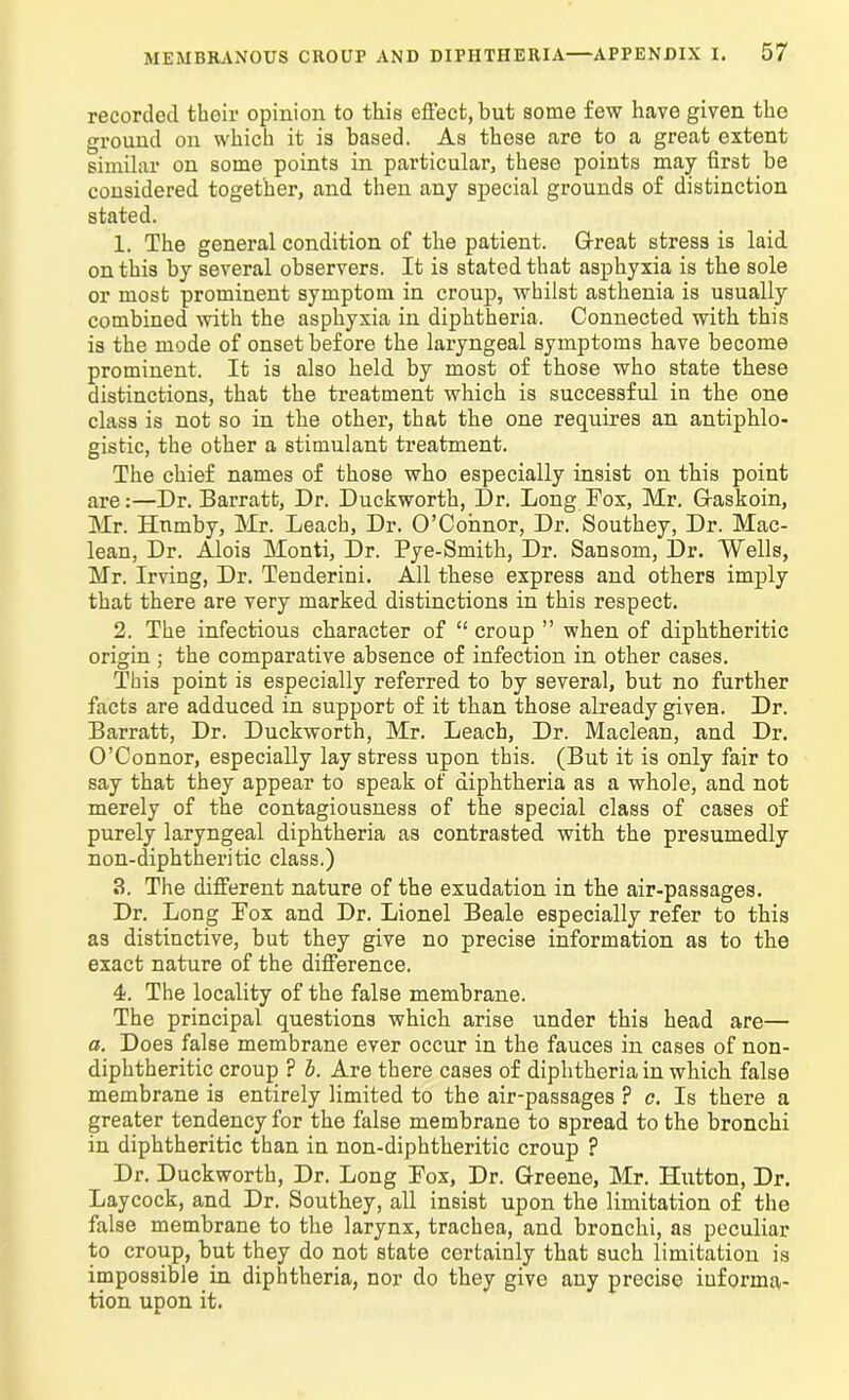 recorded their opinion to this effect, but some few have given the ground on which it is based. As these are to a great extent similar on some points in particular, these points may first be considered together, and then any special grounds of distinction stated. 1. The general condition of the patient. Great stress is laid on this by several observers. It is stated that asphyxia is the sole or most prominent symptom in croup, whilst asthenia is usually combined -with the asphyxia in diphtheria. Connected with this is the mode of onset before the laryngeal symptoms have become prominent. It is also held by most of those who state these distinctions, that the treatment which is successful in the one class is not so in the other, that the one requires an antiphlo- gistic, the other a stimulant treatment. The chief names of those who especially insist on this point are:—Dr. Barratt, Dr. Duckworth, Dr. Long Fox, Mr. Gaskoin, Mr. Hnmby, Mr. Leach, Dr. O’Connor, Dr. Southey, Dr. Mac- lean, Dr. Alois Monti, Dr. Pye-Smith, Dr. Sansom, Dr. Wells, Mr. Irving, Dr. Tenderini. All these express and others imply that there are very marked distinctions in this respect. 2. The infectious character of “ croup ” when of diphtheritic origin ; the comparative absence of infection in other cases. This point is especially referred to by several, but no further facts are adduced in support of it than those already given. Dr. Barratt, Dr. Duckworth, Mr. Leach, Dr. Maclean, and Dr. O’Connor, especially lay stress upon this. (But it is only fair to say that they appear to speak of diphtheria as a whole, and not merely of the contagiousness of the special class of cases of purely laryngeal diphtheria as contrasted with the presumedly non-diphtheritic class.) 3. The different nature of the exudation in the air-passages. Dr. Long Pox and Dr. Lionel Beale especially refer to this as distinctive, but they give no precise information as to the exact nature of the difference. 4. The locality of the false membrane. The principal questions which arise under this head are— a. Does false membrane ever occur in the fauces in cases of non- diphtheritic croup ? b. Are there cases of diphtheria in which false membrane is entirely limited to the air-passages ? c. Is there a greater tendency for the false membrane to spread to the bronchi in diphtheritic than in non-diphtheritic croup ? Dr. Duckworth, Dr. Long Pox, Dr. Greene, Mr. Hutton, Dr. Lay cock, and Dr. Southey, all insist upon the limitation of the false membrane to the larynx, trachea, and bronchi, as peculiar to croup, but they do not state certainly that such limitation is impossible in diphtheria, nor do they give any precise informa- tion upon it.