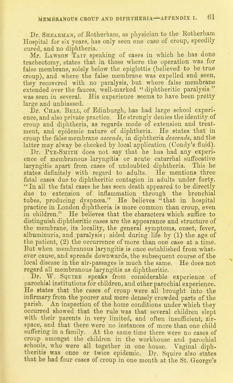 Dr. Shearman, of Rotherham, as physician to the Rotherham Hospital for six years, has only seen one case of croup, speedily cured, and no diphtheria. Mr. Lawson Tait speaking of cases in which he has done tracheotomy, states that in those where the operation was for false membrane, solely below the epiglottis (believed to be true croup), and where the false membrane was expelled and seen, they recovered with no paralysis, but where false membrane extended over the fauces, well-marked “ diphtheritic paralysis ” was seen in several. His experience seems to have been pretty large and unbiassed. Dr. Chas. Bell, of Edinburgh, has had large school experi- ence, and also private practice. He strongly denies the identity of croup and diphtheria, as regards mode of extension and treat- ment, and epidemic nature of diphtheria. He states that in croup the false membrane ascends, in diphtheria descends, and the latter may alway be checked by local application (Condy’s fluid). Dr. Pte-Smith does not say that he has had any experi- ence of membranous laryngitis or acute catarrhal suffocative laryngitis apart from cases of undoubted diphtheria. This he states definitely with regard to adults. Pie mentions three fatal cases due to diphtheritic contagion in adults under forty. “In all the fatal cases he has seen death appeared to be directly due to extension of inflammation through the bronchial tubes, producing dyspnoea.” He believes “that in hospital practice in London diphtheria is more common than croup, even in children.” He believes that the characters which suffice to distinguish diphtheritic cases are the appearance and structure of the membrane, its locality, the general symptoms, onset, fever, albuminuria, and paralysis; aided during life by (1) the age of the patient, (2) the occurrence of more than one case at a time. But when membranous laryngitis is once established from what- ever cause, and spreads downwards, the subsequent course of the local disease in the air-passages is much the same. He does not regard all membranous laryngitis as diphtheritic. Dr. W\ Squire speaks from considerable experience of parochial institutions for children, and other parochial experience. He states that the cases of croup were all brought into the infirmary from the poorer and more densely crowded parts of the parish. An inspection of the home conditions under which they occurred showed that the rule was that several children slept with their parents in very limited, and often insufficient, air- space,_ and that there were no instances of more than one child suffering in a family. At the same time there were no cases of croup amongst the children in the workhouse and parochial schools, who were all together in one house. Vaginal diph- theritis was once or twice epidemic. Dr. Squire also states that he had four cases of croup in one month at the St. Gfeorge’s