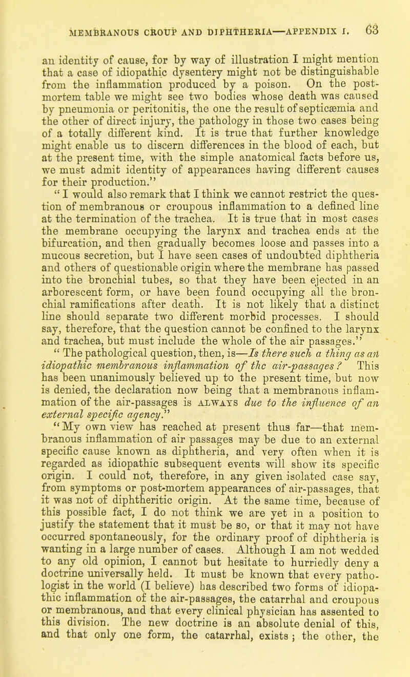 an identity of cause, for by way of illustration I might mention that a case of idiopathic dysentery might not be distinguishable from the inflammation produced by a poison. On the post- mortem table we might see two bodies whose death was caused by pneumonia or peritonitis, the one the result of septicaemia and the other of direct injury, the pathology in those two cases being of a totally different kind. It is true that further knowledge might enable us to discern differences in the blood of each, but at the present time, with the simple anatomical facts before us, we must admit identity of appearances having different causes for their production.” “ I would also remark that I think we cannot restrict the ques- tion of membranous or croupous inflammation to a defined line at the termination of the trachea. It is true that in most cases the membrane occupying the larynx and trachea ends at the bifurcation, and then gradually becomes loose and passes into a mucous secretion, but I have seen cases of undoubted diphtheria and others of questionable origin where the membrane has passed into the bronchial tubes, so that they have been ejected in an arborescent form, or have been found occupying all the bron- chial ramifications after death. It is not likely that a distinct line should separate two different morbid processes. I should say, therefore, that the question cannot be confined to the larynx and trachea, but must include the whole of the air passages.” “ The pathological question, then, is—Is there such a thing as an idiopathic membranous inflammation of the air-passages ? This has been unanimously believed up to the present time, but now is denied, the declaration now being that a membranous inflam- mation of the air-passages is always due to the influence of an external specific agency I “ My own view has reached at present thus far—that mem- branous inflammation of air passages may be due to an external specific cause known as diphtheria, and very often when it is regarded as idiopathic subsequent events will show its specific origin. I could not, therefore, in any given isolated case say, from symptoms or post-mortem appearances of air-passages, that it was not of diphtheritic origin. At the same time, because of this possible fact, I do not think we are yet in a position to justify the statement that it must be so, or that it may not have occurred spontaneously, for the ordinary proof of diphtheria is wanting in a large number of cases. Although I am not wedded to any old opinion, I cannot but hesitate to hurriedly deny a doctrine universally held. It must be known that every patho- logist in the world (I believe) has described two forms of idiopa- thic inflammation of the air-passages, the catarrhal and croupous or membranous, and that every clinical physician has assented to this division. The new doctrine is an absolute denial of this, and that only one form, the catarrhal, exists ; the other, the