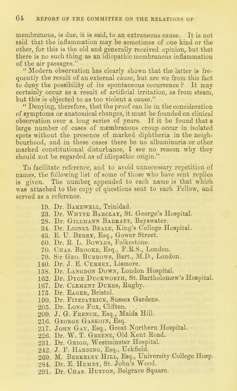 membranous, is due, it is said, to an extraneous cause. It is not said that the inflammation may be sometimes of one kind or the other, for this is the old and generally received opinion, but that there is no such thing as an idiopathic membranous inflammation of the air passages.” “ Modern observation has clearly shown that the latter is fre- quently the result of an external cause, but are we from this fact to deny the possibility of its spontaneous occurrence ? It may certainly occur as a result of artificial irritation, as from steam, but this is objected to as too violent a cause.” “ Denying, therefore, that the proof can lie in the consideration of symptoms or anatomical changes, it must be founded on clinical observation over a long series of years. If it be found that a large number of cases of membranous croup occur in isolated spots without the presence of marked diphtheria in the neigh- bourhood, and in these cases there be no albuminuria or other marked constitutional disturbance, I see no reason why they should not be regarded as of idiopathic origin.” To facilitate reference, and to avoid unnecessary repetition of names, the following list of some of those who have sent replies is given. The number appended to each name is that ■which was attached to the copy of questions sent to each Fellow, and served as a reference. 19. Dr. Bakewell, Trinidad. 23. Dr. Whyte Barclay, St. Gfeorge’s Hospital. 28. Dr. Gillmann Barratt, Bayswater. 34. Dr. Lionel Beale, King’s College Hospital. 43. E. U. Berry, Esq., Grower Street. 60. Dr. B. L. Bowles, Folkestone. 70. Chas. Brooke, Esq., F.R.S., London. 79. Sir Geo. Burrows, Bart., M.D., London. 140. Dr. J. E. Cijrrey, Lismore. 158. Dr. Langdon Down, London Hospital. 162. Dr. Dyce Duckworth, St. Bartholomew’s Hospital. 167. Dr. Clement Dukes, Rugby. 175. Dr. Eager, Bristol. 199. Dr. Fitzpatrick, Sussex Gardens. 205. Dr. Long Fox, Clifton. 209. J. G. French, Esq., Maida Hill. 216. George Gaskoin, Esq. 217. John Gay, Esq., Great Northern Hospital. 226. Dr. W. T. Greene, Old Kent Road. 231. Dr. Grigg, Westminster Hospital. 242. J. F. Harding, Esq., Uckfield. 269. M. Berkeley Hill, Esq., University College IIosp. 284. Dr. E. Humby, St. John’s AVood. 291. Dr. Chas. Hutton, Belgrave Square.