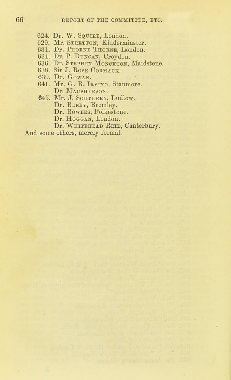 624. Dr. W. Squire, London. 629. Mr. Stretton, Kidderminster. 631. Dr. Thorite Thorne, London. 634. Dr. P. Duncan, Croydon. 636. Dr. Stephen Monckton, Maidstone. 638. Sir J. Kose Corhack. 639. Dr. Gtowan. 641. Mr. GK B. Irving, Stanmore. Dr. Macpherson. 645. Mr. J. Southern, Ludlow. Dr. Beeby, Bromley. Dr. Bowles, Folkestone. Dr. Hoggan, London. Dr. Whitehead Keid, Canterbury. And some others, merely formal.