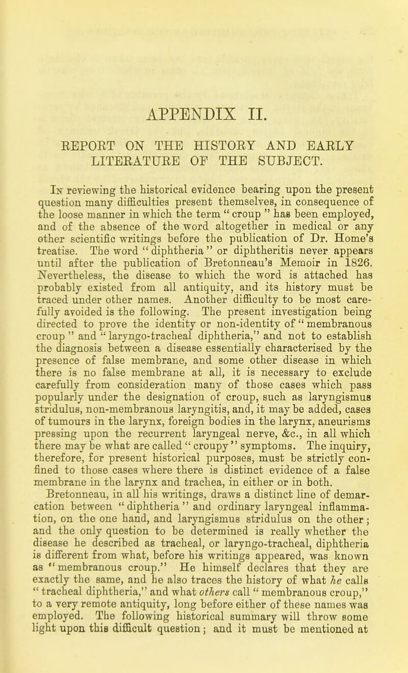 APPENDIX II. REPORT ON THE HISTORY AND EARLY LITERATURE OF THE SUBJECT. In reviewing the historical evidence bearing upon the present question many difficulties present themselves, in consequence of the loose manner in which the term “ croup ” has been employed, and of the absence of the word altogether in medical or any other scientific writings before the publication of Dr. Home’s treatise. The word “diphtheria” or diphtheritis never appears until after the publication of Bretonneau’s Memoir in 1826. Nevertheless, the disease to which the word is attached has probably existed from all antiquity, and its history must be traced under other names. Another difficulty to be most care- fully avoided is the following. The present investigation being directed to prove the identity or non-identity of “ membranous croup” and “laryngo-tracheal diphtheria,” and not to establish the diagnosis between a disease essentially characterised by the presence of false membrane, and some other disease in which there is no false membrane at all, it is necessary to exclude carefully from consideration many of those cases which pass popularly under the designation of croup, such as laryngismus stridulus, non-membranous laryngitis, and, it maybe added, cases of tumours in the larynx, foreign bodies in the larynx, aneurisms pressing upon the recurrent laryngeal nerve, &c., in all which there may be what are called “ croupy ” symptoms. The inquiry, therefore, for present historical purposes, must be strictly con- fined to those cases where there is distinct evidence of a false membrane in the larynx and trachea, in either or in both. Bretonneau, in all his writings, draws a distinct line of demar- cation between “ diphtheria ” and ordinary laryngeal inflamma- tion, on the one hand, and laryngismus stridulus on the other; and the only question to be determined is really whether the disease he described as tracheal, or laryngo-tracheal, diphtheria is different from what, before his writings appeared, was known as “membranous croup.” He himself declares that they are exactly the same, and he also traces the history of what he calls “ tracheal diphtheria,” and what others call “ membranous croup,” to a very remote antiquity, long before either of these names was employed. The following historical summary will throw some light upon this difficult question; and it must be mentioned at