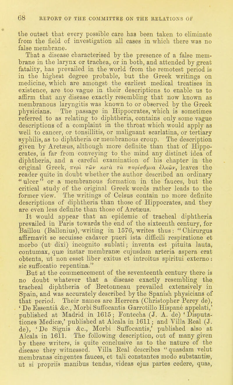 the outset that every possible care has been taken to eliminate from the field of investigation all cases in which there was no false membrane. That a disease characterised by the presence of a false mem- brane in the larynx or trachea, or in both, and attended by great fatality, has prevailed in the world from the remotest period is in the highest degree probable, but the Greek writings on medicine, which are amongst the earliest medical treatises in existence, are too vague in their descriptions to enable us to affirm that any disease exactly resembling that now known as membranous laryngitis was known to or observed by the Greek physicians. The passage in Hippocrates, which is sometimes referred to as relating to diphtheria, contains only some vague descriptions of a complaint in the throat which would apply as well to cancer, or tonsillitis, or malignant scarlatina, or tertiary syphilis, as to diphtheria or membranous croup. The description given by Aretseus, although more definite than that of Hippo- crates, is far from conveying to the mind any distinct idea of diphtheria, and a careful examination of his chapter in the original Greek, irepl rutv Kara tu nupiadfuci eXKuiv, leaves the reader quite in doubt whether the author described au ordinary “ulcer” or a membranous formation in the fauces, but the critical study of the original Greek words rather leads to the former view. The writings of Celsus contain no more definite descriptions of diphtheria than those of Hippocrates, and they are even less definite than those of Aretseus. It would appear that an epidemic of tracheal diphtheria prevailed in Paris towards the end of the sixteenth century, for Baillou (Ballonius),-writing in 1576, writes thus: “ Chirurgus affirmavit se secuisse cadaver pueri ista difficili respiratione et morbo (ut dixi) incognito sublati; inventa est pituita lauta, contumax, quse instar membranse cujusdam arteria aspera erat obtenta, ut non esset liber exitus et introitus spiritui externo: sic suffocatio repentina.” But at the commencement of the seventeenth century there is no doubt whatever that a disease exactly resembling the tracheal diphtheria of Bretonneau prevailed extensively in Spain, and was accurately described by the Spanish physicians of that period. Their names are Herrera (Christopher Percy de), ‘ De Essentia &c., Morbi Suffocantis Garrotillo Hispane appelati,’ published at Madrid in 1615; Eontecha (J. A. de) ‘ Disputa- tiones Medicse,’ published at Alcala in 1611; and Villa Beal (J. de), ‘ De Signis <£c., Morbi Suffocantis/ published also at Alcala in 1611. The following description, out of many given by these writers, is quite conclusive as to the nature of the disease they witnessed. Villa Beal describes “ quasdam velut membranas cingentes fauces, et tali constantes modo substantia?, ut si propriis manibus tendas, videas ejus partes cedere, quas,