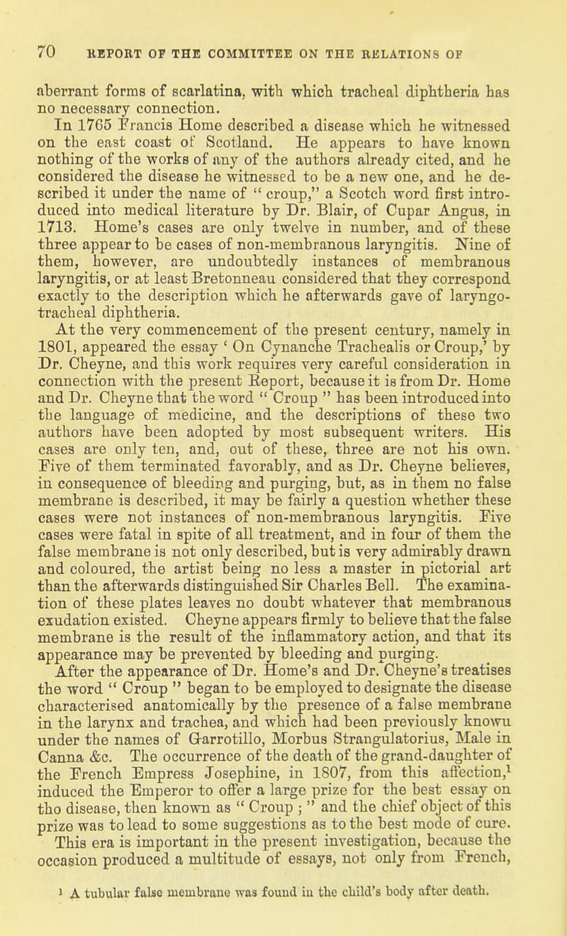 aberrant forms of scarlatina, with which tracheal diphtheria has no necessary connection. In 17C5 Francis Home described a disease which he witnessed on the east coast of Scotland. He appears to have known nothing of the works of any of the authors already cited, and he considered the disease he witnessed to be a new one, and he de- scribed it under the name of “ croup,” a Scotch word first intro- duced into medical literature by Dr. Blair, of Cupar Angus, in 1713. Home’s cases are only twelve in number, and of these three appear to be cases of non-membranous laryngitis. Nine of them, however, are undoubtedly instances of membranous laryngitis, or at least Bretonneau considered that they correspond exactly to the description which he afterwards gave of laryngo- tracheal diphtheria. At the very commencement of the present century, namely in 1801, appeared the essay ‘ On Cynanche Trachealis or Croup,’ by Dr. Cheyne, and this work requires very careful consideration in connection with the present Report, because it is from Dr. Home and Dr. Cheyne that the word “ Croup ” has been introduced into the language of medicine, and the descriptions of these two authors have been adopted by most subsequent writers. His cases are only ten, and, out of these, three are not his own. Five of them terminated favorably, and as Dr. Cheyne believes, in consequence of bleeding and purging, but, as in them no false membrane is described, it may be fairly a question whether these cases were not instances of non-membranous laryngitis. Five cases were fatal in spite of all treatment, and in four of them the false membrane is not only described, but is very admirably drawn and coloured, the artist being no less a master in pictorial art than the afterwards distinguished Sir Charles Bell. The examina- tion of these plates leaves no doubt whatever that membranous exudation existed. Cheyne appears firmly to believe that the false membrane is the result of the inflammatory action, and that its appearance may be prevented by bleeding and purging. After the appearance of Dr. Home’s and Dr. Cheyne’s treatises the word “ Croup ” began to be employed to designate the disease characterised anatomically by the presence of a false membrane in the larynx and trachea, and which had been previously knowu under the names of G-arrotillo, Morbus Strangulatorius, Male in Canna &c. The occurrence of the death of the grand-daugliter of the French Empress Josephine, in 1807, from this affection,1 induced the Emperor to offer a large prize for the best essay on tho disease, then known as “ Croup ; ” and the chief object of this prize was to lead to some suggestions as to the best mode of cure. This era is important in the present investigation, because the occasion produced a multitude of essays, not only from French, 1 A tubular false membrane was fouud in the child’s body after death.
