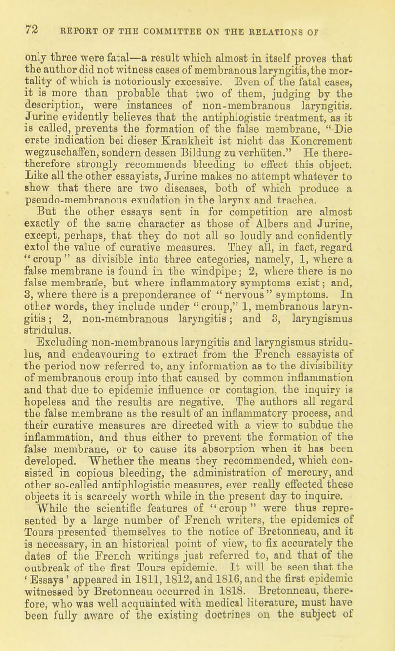 only three were fatal—a result which almost in itself proves that the author did not witness cases of membranous laryngitis, the mor- tality of which is notoriously excessive. Even of the fatal cases, it is moro than probable that two of them, judging by the description, were instances of non-membranous laryngitis. Jurine evidently believes that the antiphlogistic treatment, as it is called, prevents the formation of the false membrane, “ Die erste indication bei dieser Kraukheit ist nicht das Koncrement wegzuschaffen, sondern dessen Bildung zu verhiiten.” He there- therefore strongly recommends bleeding to effect this object. Like all the other essayists, Jurine makes no attempt whatever to show that there are two diseases, both of which produce a pseudo-membranous exudation in the larynx and trachea. But the other essays sent in for competition are almost exactly of the same character as those of Albers and Jurine, except, perhaps, that they do not all so loudly and confidently extol the value of curative measures. They all, in fact, regard “croup” as divisible into three categories, namely, 1, where a false membrane is found in the windpipe; 2, where there is no false membrane, but where inflammatory symptoms exist; and, 3, where there is a preponderance of “ nervous ” symptoms. In other words, they include under “croup,” 1, membranous laryn- gitis ; 2, non-membranous laryngitis; and 3, laryngismus stridulus. Excluding non-membranous laryngitis and laryngismus stridu- lus, and endeavouring to extract from the Erench essayists of the period now referred to, any information as to the divisibility of membranous croup into that caused by common inflammation and that due to epidemic influence or contagion, the inquiry is hopeless and the results are negative. The authors all regard the false membrane as the result of an inflammatory process, and their curative measures are directed with a view to subdue the inflammation, and thus either to prevent the formation of the false membrane, or to cause its absorption when it has been developed. Whether the means they recommended, which con- sisted in copious bleeding, the administration of mercury, and other so-called antiphlogistic measures, ever really effected these objects it is scarcely worth while in the present day to inquire. While the scientific features of “croup” were thus repre- sented by a large number of Erench writers, the epidemics of Tours presented themselves to the notice of Bretonneau, and it is necessary, in an historical point of view, to fix accurately the dates of the Erench writings just referred to, and that of the outbreak of the first Tours epidemic. It will be seen that the ‘ Essays ’ appeared in 1811,1812, and 1816, and the first epidemic witnessed by Bretonneau occurred in 1818. Bretonneau, there- fore, who was well acquainted with medical literature, must have been fully aware of the existing doctrines on the subject of