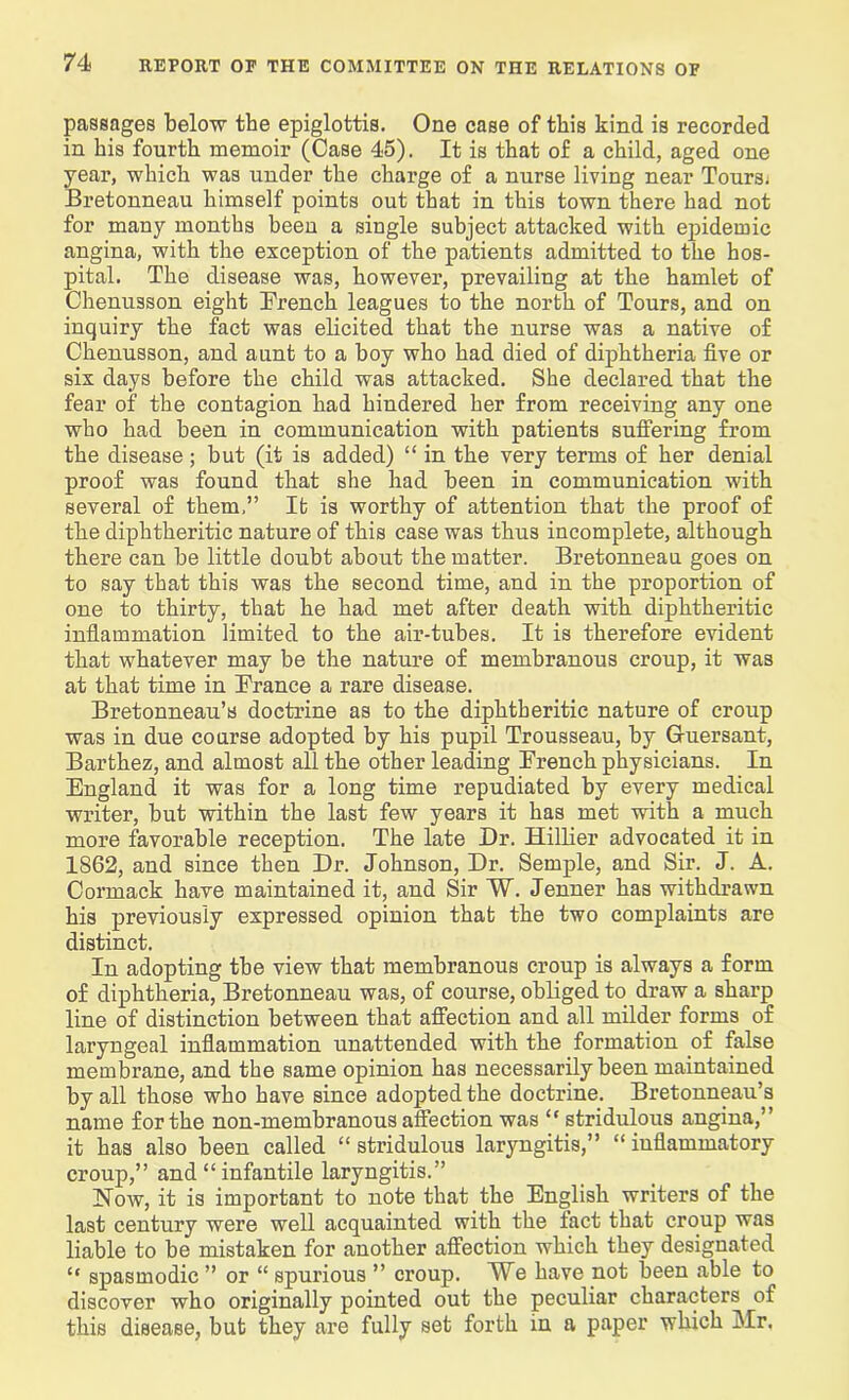 passages below the epiglottis. One case of this kind is recorded in his fourth memoir (Case 45). It is that of a child, aged one year, which was under the charge of a nurse living near Tours. Bretonneau himself points out that in this town there had not for many months been a single subject attacked with epidemic angina, with the exception of the patients admitted to the hos- pital. The disease was, however, prevailing at the hamlet of Chenusson eight French leagues to the north of Tours, and on inquiry the fact was elicited that the nurse was a native of Chenusson, and aunt to a boy who had died of diphtheria five or six days before the child was attacked. She declared that the fear of the contagion had hindered her from receiving any one who had been in communication with patients suffering from the disease; but (it is added) “ in the very terms of her denial proof was found that she had been in communication with several of them,” It is worthy of attention that the proof of the diphtheritic nature of this case was thus incomplete, although there can be little doubt about the matter. Bretonneau goes on to say that this was the second time, and in the proportion of one to thirty, that he had met after death with diphtheritic inflammation limited to the air-tubes. It is therefore evident that whatever may be the nature of membranous croup, it was at that time in France a rare disease. Bretonneau’s doctrine as to the diphtheritic nature of croup was in due course adopted by his pupil Trousseau, by Gruersant, Barthez, and almost all the other leading French physicians. In England it was for a long time repudiated by every medical writer, but within the last few years it has met with a much more favorable reception. The late Dr. Hillier advocated it in 1862, and since then Dr. Johnson, Dr. Semple, and Sir. J. A. Cormack have maintained it, and Sir W. Jenner has withdrawn his previously expressed opinion that the two complaints are distinct. In adopting the view that membranous croup is always a form of diphtheria, Bretonneau was, of course, obliged to draw a sharp line of distinction between that affection and all milder forms of laryngeal inflammation unattended with the formation of false membrane, and the same opinion has necessarily been maintained by all those who have since adopted the doctrine. Bretonneau’s name for the non-membranous affection was “ stridulous angina,” it has also been called “ stridulous laryngitis,” “ inflammatory croup,” and “infantile laryngitis.” Now, it is important to note that the English writers of the last century were well acquainted with the tact that croup was liable to be mistaken for another affection which they designated “ spasmodic ” or “ spurious ” croup. We have not been able to discover who originally pointed out the peculiar characters of this disease, but they are fully set forth in a paper which Mr.