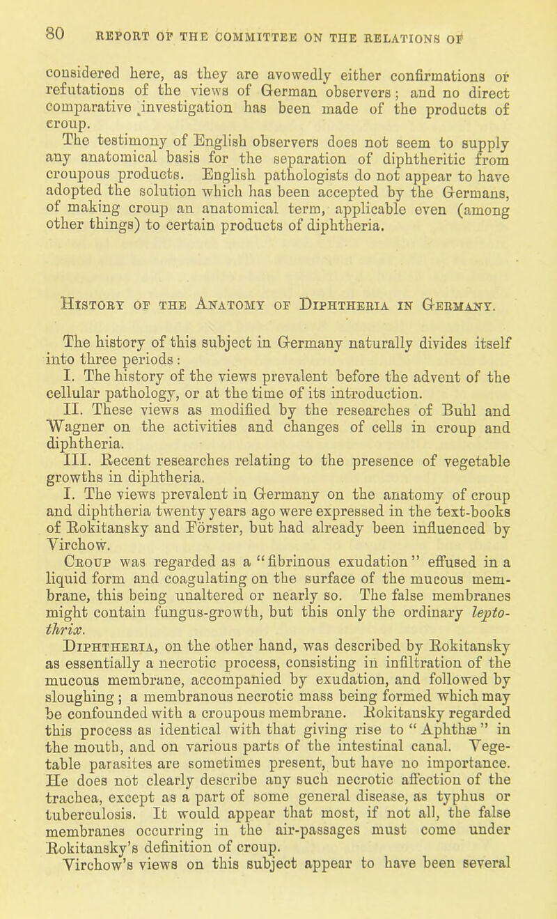 considered here, as they are avowedly either confirmations or refutations of the views of German observers; and no direct comparative ^investigation has been made of the products of croup. The testimony of English observers does not seem to supply any anatomical basis for the separation of diphtheritic from croupous products. English pathologists do not appear to have adopted the solution which has been accepted by the Germans, of making croup an anatomical term, applicable even (among other things) to certain products of diphtheria. History oe the Anatomy oe Diphtheria in Germany. The history of this subject in Germany naturally divides itself into three periods: I. The history of the views prevalent before the advent of the cellular pathology, or at the time of its introduction. II. These views as modified by the researches of Buhl and Wagner on the activities and changes of cells in croup and diphtheria. III. Recent researches relating to the presence of vegetable growths in diphtheria. I. The views prevalent in Germany on the anatomy of croup and diphtheria twenty years ago were expressed in the text-books of Rokitansky and Forster, but had already been influenced by Virchow. Croup was regarded as a “fibrinous exudation” effused in a liquid form and coagulating on the surface of the mucous mem- brane, this being unaltered or nearly so. The false membranes might contain fungus-growth, but this only the ordinary lepto- thrix. Diphtheria, on the other hand, was described by Rokitansky as essentially a necrotic process, consisting in infiltration of the mucous membrane, accompanied by exudation, and followed by sloughing ; a membranous necrotic mass being formed which may be confounded with a croupous membrane. Rokitansky regarded this process as identical with that giving rise to “ Aphthae ” in the mouth, and on various parts of the intestinal canal. Vege- table parasites are sometimes present, but have no importance. He does not clearly describe any such necrotic affection of the trachea, except as a part of some general disease, as typhus or tuberculosis. It would appear that most, if not all, the false membranes occurring in the air-passages must come under Rokitansky’s definition of croup. Virchow’s views on this subject appear to have been several