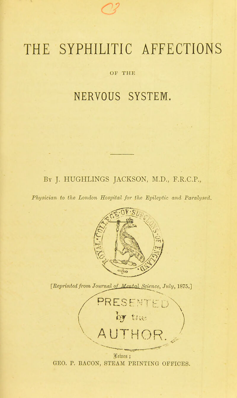 <2/ THE SYPHILITIC AFFECTIONS OP THE NERVOUS SYSTEM. By J. HUGHLINGS JACKSON, M.D., F.R.C.P, Physician to the London Hospital for the Epileptic and Pa/ralysed. \Rp.rtri.ntpA from Jnv.rn.nl nf Mental ftpipnen, July, 1875.] PRESFNTED\ (>t tne j AUTHOR. |A(dcs : GEO. P. BACON, STEAM PRINTING OFFICES.