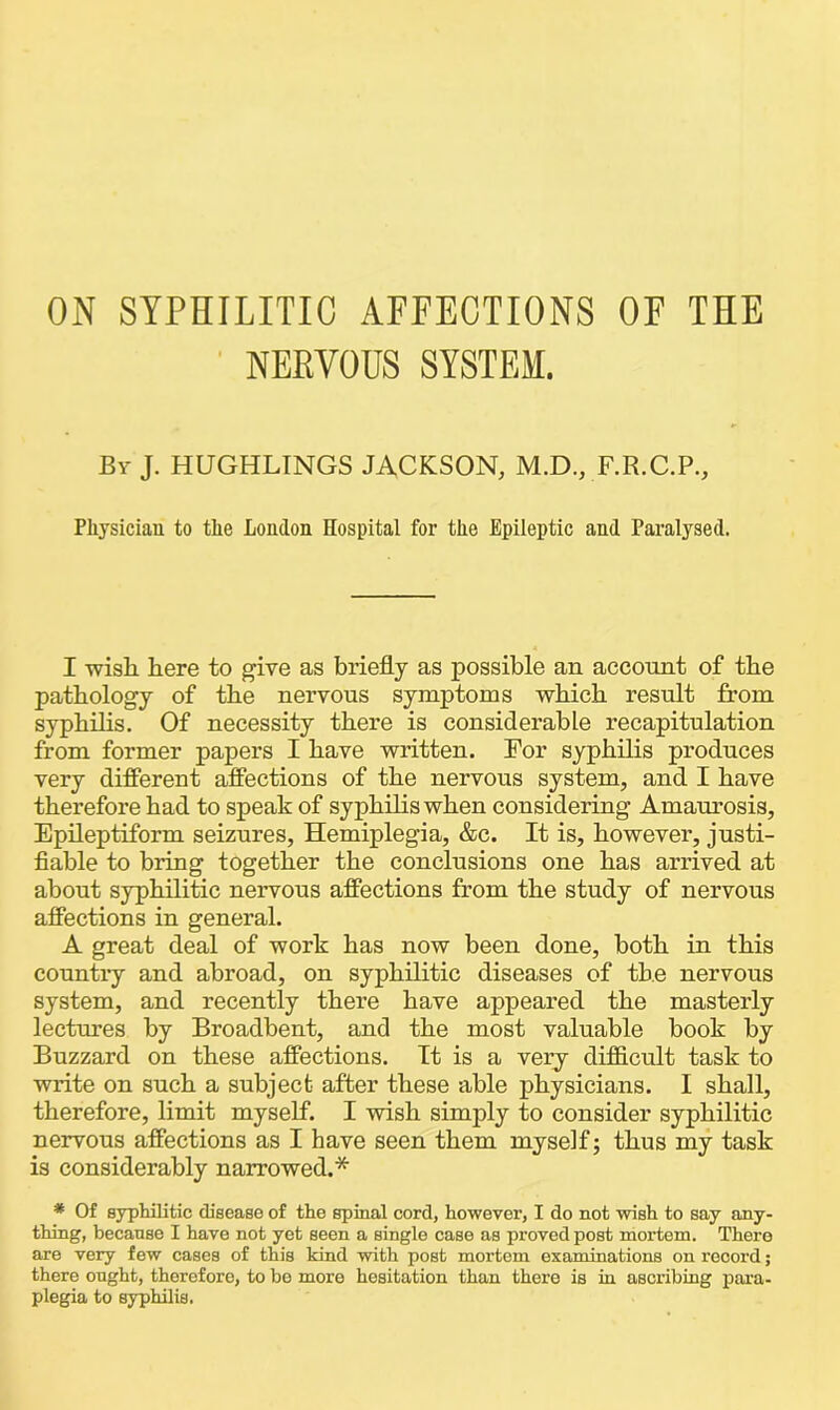 ON SYPHILITIC AFFECTIONS OF THE NEEVOUS SYSTEM. Bv J. HUGHLINGS JACKSON, M.D., F.R.C.P., Physician to the London Hospital for the Epileptic and Paralysed. I wish here to give as briefly as possible an account of the pathology of the nervous symptoms which result from syphilis. Of necessity there is considerable recapitulation from former papers I have written. For syphilis produces very different affections of the nervous system, and I have therefore had to speak of syphilis when considering Amaurosis, Epileptiform seizures, Hemiplegia, &c. It is, however, justi- fiable to bring together the conclusions one has arrived at about syphilitic nervous affections from the study of nervous affections in general. A great deal of work has now been done, both in this country and abroad, on syphilitic diseases of the nervous system, and recently there have appeared the masterly lectures by Broadbent, and the most valuable book by Buzzard on these affections. It is a very difficult task to write on such a subject after these able physicians. I shall, therefore, limit myself. I wish simply to consider syphilitic nervous affections as I have seen them myself; thus my task is considerably narrowed.* * Of syphilitic disease of the spinal cord, however, I do not wish to say any- thing, because I have not yet seen a single case as proved post mortem. There are very few cases of this kind with post mortem examinations on record; there ought, therefore, to be more hesitation than there is in ascribing para- plegia to syphilis.