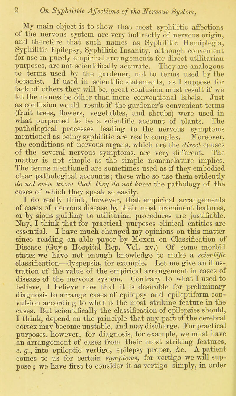 My main object is to show that most syphilitic affections of the nervous system are very indirectly of nervous origin, and therefore that such names as Syphilitic Hemiplegia, Syphilitic Epilepsy, Syphilitic Insanity, although convenient for use in purely empirical arrangements for direct utilitarian purposes, are not scientifically accurate. They are analogous to terms used by the gardener, not to terms used by the botanist. If used in scientific statements, as I suppose for lack of others they will be, great confusion must result if we let the names be other than mere conventional labels. Just as confusion would result if the gardener’s convenient terms (fruit trees, flowers, vegetables, and shrubs) were used in what purported to be a scientific account of plants. The pathological processes leading to the nervous symptoms mentioned as being syphilitic are really complex. Moreover, the conditions of nervous organs, which are the direct causes of the several nervous symptoms, are very different. The matter is not simple as the simple nomenclature implies. The terms mentioned are sometimes used as if they embodied clear pathological accounts; those who so use them evidently do not even hnow that they do not hnow the pathology of the cases of which they speak so easily. I do really think, however, that empirical arrangements of cases of nervous disease by their most prominent features, or by signs guiding to utilitarian procedures are justifiable. Nay, I think that for practical purposes clinical entities are essential. I have much changed my opinions on this matter since reading an able paper by Moxon on Classification of Disease (Guy’s Hospital Eep. Yol. xv.) Of some morbid states we have not enough knowledge to make a scientific classification—dyspepsia, for example. Let me give an illus- tration of the value of the empirical arrangement in cases of disease of the nervous system. Contrary to what I used to believe, I believe now that it is desirable for preliminary diagnosis to arrange cases of epilepsy and epileptiform con- vulsion according to what is the most striking feature in the cases. But scientifically the classification of epilepsies should, I think, depend on the principle that any part of the cerebral cortex may become unstable, and may discharge. Eor practical purposes, however, for diagnosis, for example, we must have an arrangement of cases from their most striking features, e. g., into epileptic vertigo, epilepsy proper, &c. A patient comes to us for certain symptoms, for vertigo we will sup- pose ; we have first to consider it as vertigo simply, in order