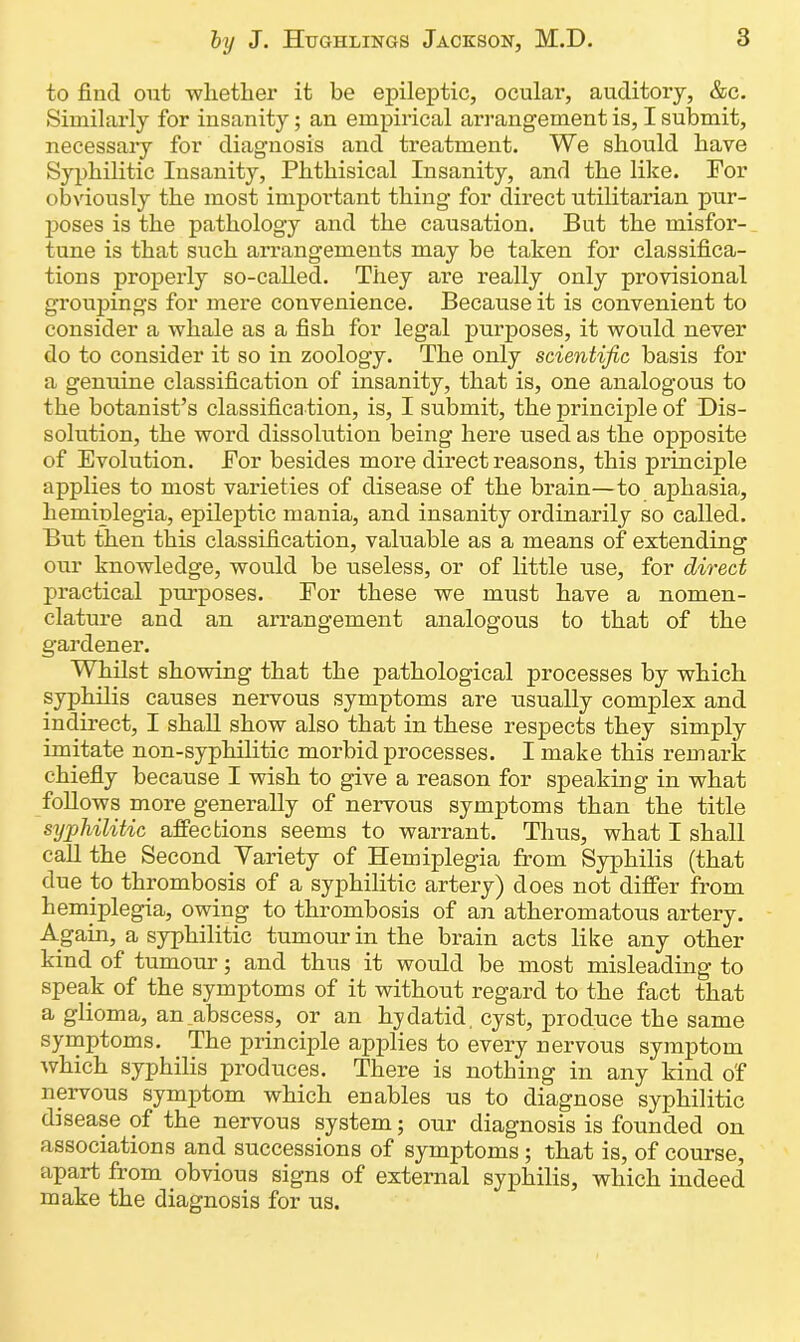 to find ont whether it be epileptic, ocular, auditory, &c. Similarly for insanity; an empirical arrangement is, I submit, necessary for diagnosis and treatment. We should have Syphilitic Insanity, Phthisical Insanity, and the like. For obviously the most important thing for direct utilitarian pur- poses is the pathology and the causation. But the misfor- tune is that such ai’rangements may be taken for classifica- tions properly so-called. They are really only provisional groupings for mere convenience. Because it is convenient to consider a whale as a fish for legal purposes, it would never do to consider it so in zoology. The only scientific basis for a genuine classification of insanity, that is, one analogous to the botanist’s classifica tion, is, I submit, the principle of Dis- solution, the word dissolution being here used as the opposite of Evolution. For besides more direct reasons, this principle applies to most varieties of disease of the brain—to aphasia, hemiplegia, epileptic mania, and insanity ordinarily so called. But then this classification, valuable as a means of extending our knowledge, would be useless, or of little use, for direct practical purposes. For these we must have a nomen- clature and an arrangement analogous to that of the gardener. Whilst showing that the pathological processes by which syphilis causes nervous symptoms are usually complex and indirect, I shall show also that in these respects they simply imitate non-syphilitic morbid processes. I make this remark chiefly because I wish to give a reason for speaking in what follows more generally of nervous symptoms than the title syphilitic affections seems to warrant. Thus, what I shall call the Second Variety of Hemiplegia from Syphilis (that due to thrombosis of a syphilitic artery) does not differ from hemiplegia, owing to thrombosis of an atheromatous artery. Again, a syphilitic tumour in the brain acts like any other kind of tumour; and thus it would be most misleading to speak of the symptoms of it without regard to the fact that a glioma, an abscess, or an hydatid, cyst, produce the same symptoms. The principle applies to every nervous symptom which syphilis produces. There is nothing in any kind o'f nervous symptom which enables us to diagnose syphilitic disease of the nervous system; our diagnosis is founded on associations and successions of symptoms ; that is, of course, apart from obvious signs of external syphilis, which indeed make the diagnosis for us.