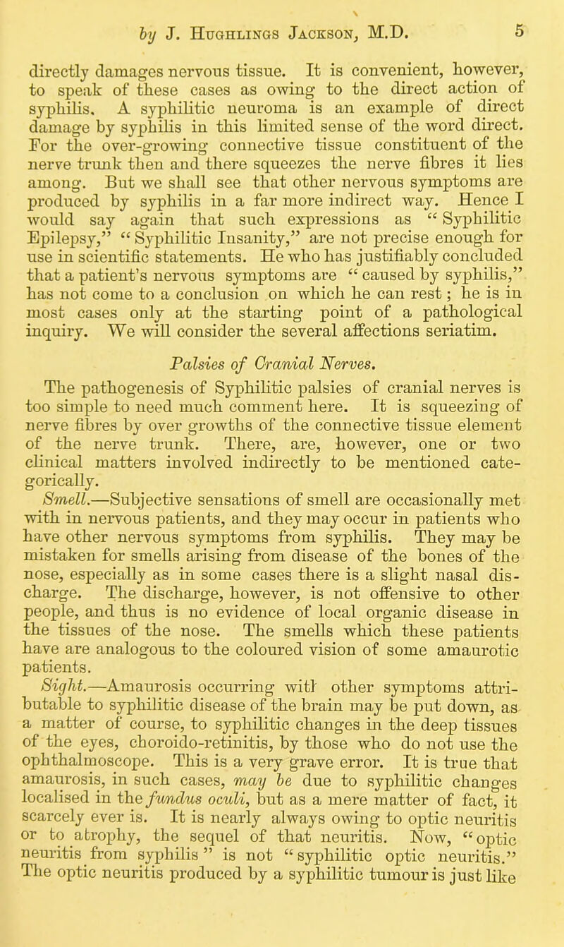 directly damages nervous tissue. It is convenient, however, to speak of these cases as owing to the direct action of syphilis. A syphilitic neuroma is an example of direct damage by syphilis in this limited sense of the word direct. For the over-eTOwino- connective tissue constituent of the O “ nerve trunk then and there squeezes the nerve fibres it lies among. But we shall see that other nervous symptoms are produced by syphilis in a far more indirect way. Hence I would say again that such expressions as “ Syphilitic Epilepsy,” “ Syphilitic Insanity,” are not precise enough for use in scientific statements. He who has justifiably concluded that a patient’s nervous symptoms are “ caused by syphilis,” has not come to a conclusion on which he can rest; he is in most cases only at the starting point of a pathological inquiry. We will consider the several affections seriatim. Palsies of Cranial Nerves. The pathogenesis of Syphilitic palsies of cranial nerves is too simple to need much comment here. It is squeezing of nerve fibres by over growths of the connective tissue element of the nerve trunk. There, are, however, one or two clinical matters involved indirectly to be mentioned cate- gorically. Smell.—Subjective sensations of smell are occasionally met with in nervous patients, and they may occur in patients who have other nervous symptoms from syphilis. They may be mistaken for smells arising from disease of the bones of the nose, especially as in some cases there is a slight nasal dis- charge. The discharge, however, is not offensive to other people, and thus is no evidence of local organic disease in the tissues of the nose. The smells which these patients have are analogous to the coloured vision of some amaurotic patients. Sight.—Amaurosis occurring witl other symptoms attri- butable to syphilitic disease of the brain may be put down, as a matter of course, to syphilitic changes in the deep tissues of the eyes, choroido-retinitis, by those who do not use the ophthalmoscope. This is a very grave error. It is true that amaurosis, in such cases, may be due to syphilitic changes localised in the fv/ndus oculi, but as a mere matter of fact, it scarcely ever is. It is nearly always owing to optic neuritis or to atrophy, the sequel of that neuritis. Now, “optic neuritis from syphilis ” is not “ syphilitic optic neuritis.” The optic neuritis produced by a syphilitic tumour is just like