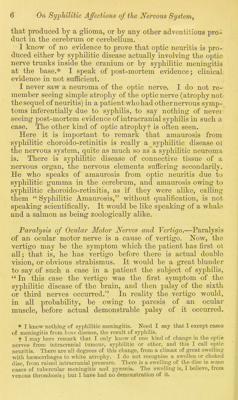 that produced by a glioma, or by any other adventitious pro- duct in the cerebrum or cerebellum. I know of no evidence to prove that optic neuritis is pro- duced either by syphilitic disease actually involving the optic nerve trunks inside the cranium or by syphilitic meningitis at the base.* I speak of post-mortem evidence; clinical evidence in not sufficient. I never saw a neuroma of the optic nerve. I do not re- member seeing simple atrophy of the optic nerve (atrophy not the sequel of neuritis) in a patient who had other nervous symp- toms inferentially due to syphilis, to say nothing of never seeing post-mortem evidence of intracranial syphilis in such a case. The other kind of optic atrophyf is often seen. Here it is important to remark that amaurosis from syphilitic choroido-retinitis is really a syphilitic disease or the nervous system, quite as much so as a syphilitic neuroma is. There is syphilitic disease of connective tissue of a nervous organ, the nervous elements suffering secondarily. He who speaks of amaurosis from optic neuritis due to syphilitic gumma in the cerebrum, and amaurosis owing to syphilitic choroido-retinitis, as if they were alike, calling them “ Syphilitic Amaurosis,” without qualification, is not speaking scientifically. It would be like speaking of a whale and a salmon as being zoologically alike. Paralysis of Ocular Motor Nerves and Verticjo.—Paralysis of an ocular motor nerve is a cause of vertigo. Now, the vertigo may be the symptom which the patient has first or all; that is, he has vertigo before there is actual double vision, or obvious strabismus. It would be a great blunder to say of such a case in a patient the subject of syphilis, “In this case the vertigo was the first symptom of the syphilitic disease of the brain, and then palsy of the sixth or third nerves occurred.” In reality the vertigo would, in all probability, be owing to paresis of an ocular muscle, before actual demonstrable palsy of it occurred. * I know nothing of syphilitic meningitis. Need I say that I except cases of meningitis from bone disease, the result of syphilis. f I may here remark that I only know of one kind of change in the optic nerves from intracranial tumour, syphilitic or other, and this I call optic neuritis. There are all degrees of this change, from a climax of great swelling with haemorrhages to white atrophy. I do not recognise a swollen or choked disc, from raised intracranial pressure. There is a swelling of the disc in some cases of tubercular meningitis and pyaemia. The swelling is, I believe, from venous thrombosis; but I have had no demonsti'ation of it.