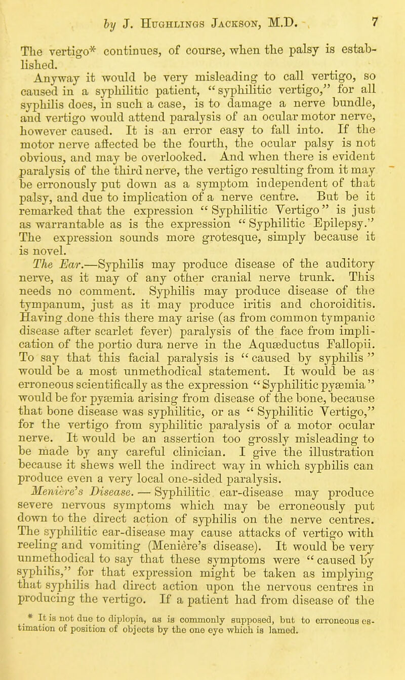 The vertigo* continues, of course, when the palsy is estab- lished. Anyway it would be very misleading to call vertigo, so caused in a syphilitic patient, “ syphilitic vertigo/’ for all syphilis does, in such a case, is to damage a nerve bundle, and vertigo would attend paralysis of an ocular motor nerve, however caused. It is an error easy to fall into. If the motor nerve affected be the fourth, the ocular palsy is not obvious, and may be overlooked. And when there is evident paralysis of the third nerve, the vertigo resulting from it may be erronously put down as a symptom independent of that palsy, and due to implication of a nerve centre. But be it remarked that the expression “Syphilitic Vertigo” is just as warrantable as is the expression “ Syphilitic Epilepsy.” The expression sounds more grotesque, simply because it is novel. The Ear.—Syphilis may produce disease of the auditory nerve, as it may of any other cranial nerve trunk. This needs no comment. Syphilis may produce disease of the tympanum, just as it may produce iritis and choroiditis. Having done this there may arise (as from common tympanic disease after scarlet fever) paralysis of the face from impli- cation of the portio dura nerve in the Aquseductus Fallopii. To say that this facial paralysis is “ caused by syphilis ” would be a most unmethodical statement. It would be as erroneous scientifically as the expression “ Syphilitic pyaemia ” would be for pyaemia arising from disease of the bone, because that bone disease was syphilitic, or as “ Syphilitic Vertigo,” for the vertigo from syphilitic paralysis of a motor ocular nerve. It would be an assertion too grossly misleading to be made by any careful clinician. I give the illustration because it shews well the indirect way in which syphilis can produce even a very local one-sided paralysis. Meniere’s Disease. — Syphilitic ear-disease may produce severe nervous symptoms which may be erroneously put down to the direct action of syphilis on the nerve centres. The syphilitic ear-disease may cause attacks of vertigo with reeling and vomiting (Meniere’s disease). It would be very unmethodical to say that these symptoms were “ caused by syphilis,” for that expression might be taken as implying that syphilis had direct action upon the nervous centres in producing the vertigo. If a patient had from disease of the * It is not due to diplopia, as is commonly supposed, but to erroneous es- timation of position of objects by the one eyo which is lamed.