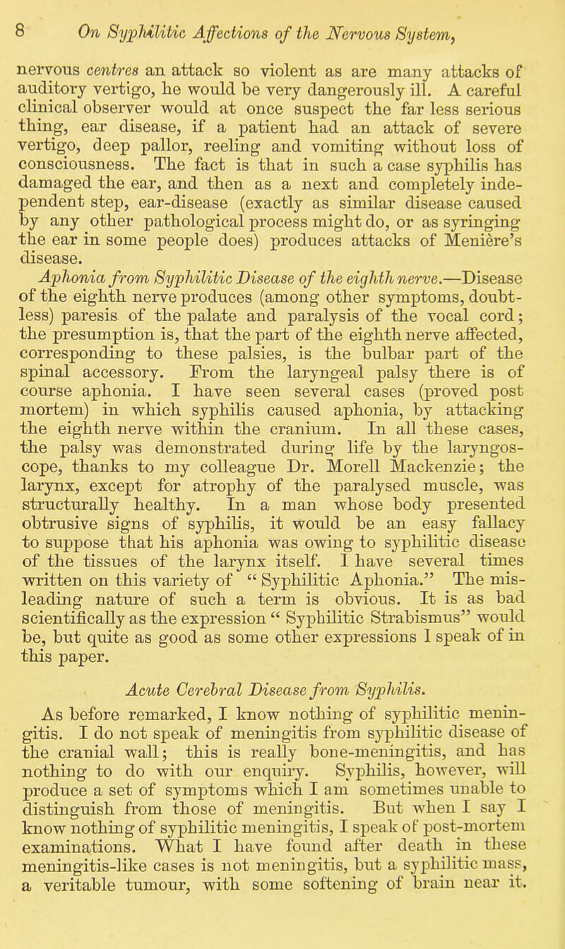 nervous centres an attack so violent as are many attacks of auditoi'y vertigo, he would be very dangerously ill. A careful clinical observer would at once suspect the far less serious thing, ear disease, if a patient bad an attack of severe vertigo, deep pallor, reeling and vomiting without loss of consciousness. The fact is that in such a case syphilis has damaged the ear, and then as a next and completely inde- pendent step, ear-disease (exactly as similar disease caused by any other pathological process might do, or as syringing the ear in some people does) produces attacks of Meniere’s disease. Aphonia from Syphilitic Disease of the eighth nerve.—Disease of the eighth nerve produces (among other symptoms, doubt- less) paresis of the palate and paralysis of the vocal cord; the presumption is, that the part of the eighth nerve affected, corresponding to these palsies, is the bulbar part of the spinal accessory. From the laryngeal palsy there is of course aphonia. I have seen several cases (proved post mortem) in which syphilis caused aphonia, by attacking the eighth nerve within the cranium. In all these cases, the palsy was demonstrated during life by the laryngos- cope, thanks to my colleague Dr. Morell Mackenzie; the larynx, except for atrophy of the paralysed muscle, was structurally healthy. In a man whose body presented obtrusive signs of syphilis, it would be an easy fallacy to suppose that his aphonia was owing to syphilitic disease of the tissues of the larynx itself. I have several times written on this variety of “ Syphilitic Aphonia.” The mis- leading nature of such a term is obvious. It is as bad scientifically as the expression “ Syphilitic Strabismus” would he, but quite as good as some other expressions 1 speak of in this paper. Acute Cerebral Disease from Syphilis. As before remarked, I know nothing of syphilitic menin- gitis. I do not speak of meningitis from syphilitic disease of the cranial wall; this is really bone-meningitis, and has nothing to do with our enquiry. Syphilis, however, will produce a set of symptoms which I am sometimes unable to distinguish from those of meningitis. But when I say I know nothing of syphilitic meningitis, I speak of post-mortem examinations. What I have found after death in these meningitis-like cases is not meningitis, but a syphilitic mass, a veritable tumour, with some softening of brain near it.