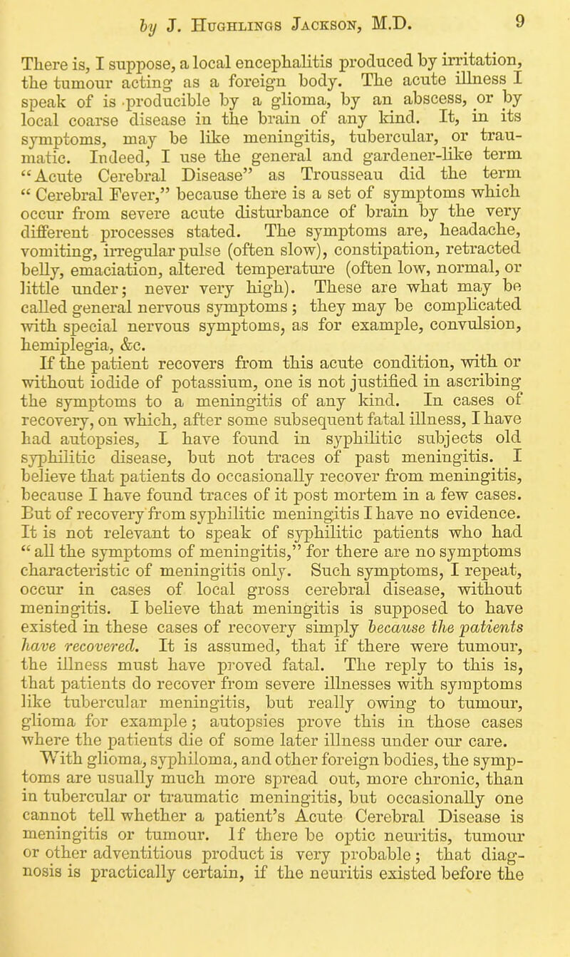 There is, I suppose, a local encephalitis produced by irritation, the tumour acting as a foreign body. The acute illness I speak of is -producible by a glioma, by an abscess, or liy local coarse disease in the brain of any kind. It, in its symptoms, may be like meningitis, tubercular, or trau- matic. Indeed, I use the general and gardener-like term “Acute Cerebral Disease” as Trousseau did the term “ Cerebral Fever,” because there is a set of symptoms which occur from severe acute disturbance of brain by the very different processes stated. The symptoms are, headache, vomiting, irregular pulse (often slow), constipation, retracted belly, emaciation, altered temperature (often low, normal, or little under; never very high). These are what may be called general nervous symptoms ; they may be complicated with special nervous symptoms, as for example, convulsion, hemiplegia, &c. If the patient recovers from this acute condition, with or without iodide of potassium, one is not justified in ascribing the symptoms to a meningitis of any kind. In cases of recovery, on which, after some subsequent fatal illness, I have had autopsies, I have found in syphilitic subjects old syphilitic disease, but not traces of past meningitis. I believe that patients do occasionally recover from meningitis, because I have found traces of it post mortem in a few cases. But of recovery from syphilitic meningitis I have no evidence. It is not relevant to speak of syphilitic patients who had “ all the symptoms of meningitis,” for there are no symptoms characteristic of meningitis only. Such symptoms, I repeat, occur in cases of local gross cerebral disease, without meningitis. I believe that meningitis is supposed to have existed in these cases of recovery simply because the patients have recovered. It is assumed, that if there were tumour, the illness must have jn-oved fatal. The reply to this is, that patients do recover from severe illnesses with symptoms like tubercular meningitis, but really owing to tumour, glioma for example; autopsies prove this in those cases where the patients die of some later illness under our care. With glioma, syphiloma, and other foreign bodies, the symp- toms are usually much more spread out, more chronic, than in tubercular or traumatic meningitis, but occasionally one cannot tell whether a patient’s Acute Cerebral Disease is meningitis or tumour. If there be optic neuritis, tumour or other adventitious product is very probable ; that diag- nosis is practically certain, if the neuritis existed before the