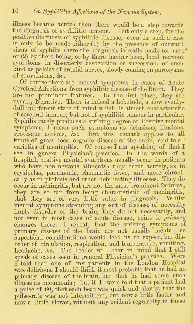 illness became acute; then there would be a step towards the diagnosis of syphilitic tumour. But only a step, for the positive diagnosis of syphilitic disease, even in such a case is only to be made either (1) by the presence of outward signs of syphilis (here the diagnosis is really made for us); * or (2) by there being, or by there having been, local nervous symptoms in disorderly association or succession, of such kind as palsies of cranial nerves, slowly coming on paroxysms of convulsions, &c. Of course there are mental symptoms in cases of Acute Cerebral Affections from syphilitic disease of the Brain. They are not prominent features. In the first place, they are usually Negative. There is indeed a hebetude, a slow evenly- dull indifferent state of mind which is almost characteristic of cerebral tumour, but not of syphilitic tumour in particular. Syphilis rarely produces a striking degree of Positive mental symptoms, I mean such symptoms as delusions, illusions, grotesque actions, &c. But this remark applies to all kinds of gross local organic disease of the brain, and to all varieties of meningitis. Of course I am speaking of that I see in general Physician’s practice. In the wards of a hospital, positive mental symptoms usually occur in patients who have non-nervous ailments; they occur acutely, as in erysipelas, pneumonia, rheumatic fever, and more chroni- cally as in phthisis and other debilitating illnesses. They do occur in meningitis, but are not the most prominent features; they are so far from being characteristic of meningitis, that they are of very little value in diagnosis. Whilst mental symptoms attending any sort of disease, of necessity imply disorder of the brain, they do not necessarily, and not even in most cases of acute disease, point to primary changes there. I repeat, that the striking symptoms of primary disease of the brain are not usually mental, as superficial considerations would lead us to expect, but dis- order of circulation, respiration, and temperature, vomiting, headache, &c. The reader will bear in mind that I still speak of cases seen in general Physician’s practice. Were I told that one of my patients in the London Hospital was delirious, I should think it most probable that he had no primary disease of the brain, but that he had some such illness as pneumonia; but if I were told that a patient had a pulse of 60, that each beat was quick and shotty, that the pulse-rate was not intermittent, but now a little faster and now a little slower, without any evident regularity in these