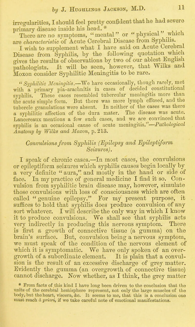 irregularities, I should feel pretty confident that he had sevei e primary disease inside his head. * There are no symptoms, “mental” or “physical which are characteristic of Acute Cerebral Disease from Syphilis. I wish to supplement what I have said on Acute Cerebral Disease from Syphilis, by the following quotation which gives the results of observations by two of our ablest English pathologists. It will be seen, however, that Wilks and Moxon consider Syphilitic Meningitis to be rare. “ Syphilitic Meningitis.—We have occasionally, though rarely, met with a primary pia-arachnitis in cases of decided constitutional syphilis. These cases resembled tubercular meningitis more than the acute simple form. But there was more lymph effused, and the tubercle granulations were absent. In neither of the cases was there a syphilitic affection of the dura mater. The disease was acute. Lancereaux mentions a few such cases, and we are convinced that syphilis is an occasional cause of acute meningitis.”—Pathological Anatomy by Wilks and Moxon, p. 213. Convulsions from Syphilis (Epilepsy and Epileptiform Seizures). I speak of chronic cases.—In most cases, the convulsions or epileptiform seizures which syphilis causes begin locally by a very definite “ aura,” and mostly in the hand or side of face. In my practice of general medicine I find it so. Con- vulsion from syphilitic brain disease may, however, simulate those convulsions with loss of consciousness which are often called “ genuine epilepsy.” Eor my present purpose, it suffices to hold that syphilis does produce convulsion of any sort whatever. I will describe the only way in which I know it to produce convulsions. We shall see that syphilis acts very indirectly in producing this nervous symptom. There is first a growth of connective tissue (a gumma) on the brain’s surface. But, convulsion being a nervous symptom, we must speak of the condition of the nervous element of which it is symptomatic. We have only spoken of an over- growth of a subordinate element. It is plain that a convul- sion is the result of an excessive discharge of grey matter. Evidently the gumma (an overgrowth of connective tissue) cannot discharge. Now whether, as I think, the grey matter * From facta of this kind I have long been driven to the conclnsion that the units of the cerebral hemisphere represent, not only the large muscles of the body, but the heart, viscera, &e. It seems to me, that this is a conclusion ono mast reach d priori, if we take careful note of emotional manifestations.