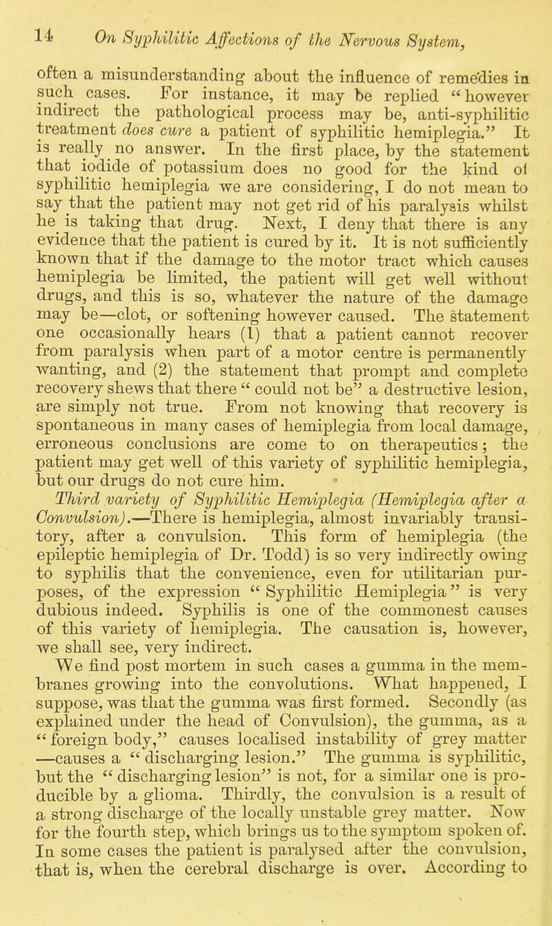 often a misunderstanding about the influence of reme'dies in such cases. For instance, it may be replied “ however indirect the pathological process may be, anti-syphilitic treatment does cure a patient of syphilitic hemiplegia.” It is really. no answer. In the first place, by the statement that iodide of potassium does no good for the kind ol syphilitic hemiplegia we are considering, I do not mean to say that the patient may not get rid of his paralysis whilst he. is taking that drug. Next, I deny that there is any evidence that the patient is cured by it. It is not sufficiently known that if the damage to the motor tract which causes hemiplegia be limited, the patient will get well without drugs, and this is so, whatever the nature of the damage may be—clot, or softening however caused. The statement one occasionally hears (1) that a patient cannot recover from paralysis when part of a motor centre is permanently wanting, and (2) the statement that prompt and complete recovery shews that there “ could not be” a destructive lesion, are simply not true. From not knowing that recovery is spontaneous in many cases of hemiplegia from local damage, erroneous conclusions are come to on therapeutics; the patient may get well of this variety of syphilitic hemiplegia, but our drugs do not cure him. Third variety of Syphilitic Hemiplegia (Hemiplegia after a Convulsion).—There is hemiplegia, almost invariably transi- tory, after a convulsion. This form of hemiplegia (the epileptic hemiplegia of Dr. Todd) is so very indirectly owing to syphilis that the convenience, even for utilitarian pur- poses, of the expression “Syphilitic Hemiplegia” is very dubious indeed. Syphilis is one of the commonest causes of this variety of hemiplegia. The causation is, however, we shall see, very indirect. We find post mortem in such cases a gumma in the mem- branes growing into the convolutions. What happened, I suppose, was that the gumma was first formed. Secondly (as explained under the head of Convulsion), the gumma, as a “ foreign body,” causes localised instability of grey matter —causes a “ discharging lesion.” The gumma is syphilitic, but the “ discharging lesion” is not, for a similar one is pro- ducible by a glioma. Thirdly, the convulsion is a result of a strong discharge of the locally unstable grey matter. Now for the fourth step, which brings us to the symptom spoken of. In some cases the patient is paralysed after the convulsion, that is, when the cerebral discharge is over. According to