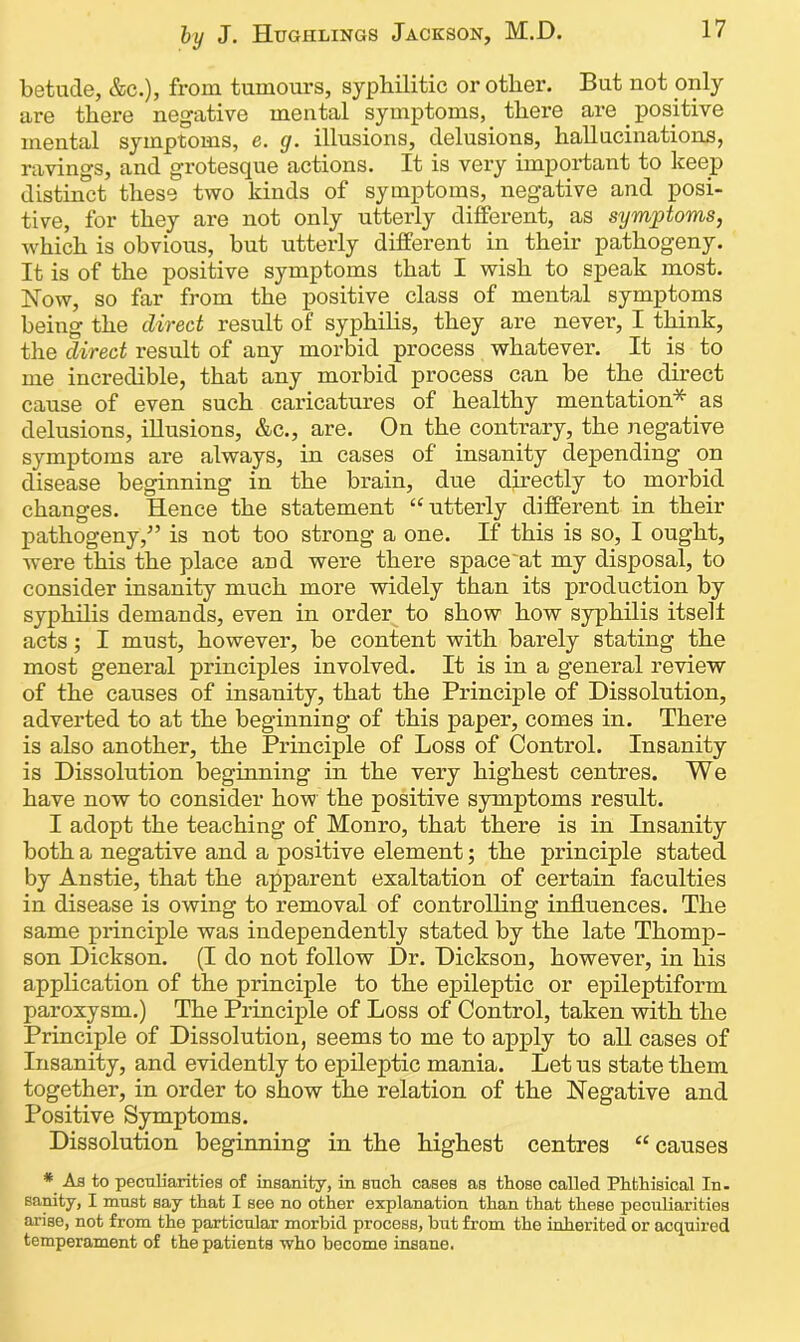 betude, &c.), from tumours, sypliilitic or other. But not only are there negative mental symptoms, there are positive mental symptoms, e. g. illusions, delusions, hallucinations, ravings, and grotesque actions. It is very important to keep distinct these two kinds of symptoms, negative and posi- tive, for they are not only utterly different, as symptoms, which is obvious, but utterly different in their pathogeny. It is of the positive symptoms that I wish to speak most. Now, so far from the positive class of mental symptoms being the direct result of syphilis, they are never, I think, the direct result of any morbid process whatever. It is to me incredible, that any morbid process can be the direct cause of even such caricatures of healthy mentation* as delusions, illusions, &c., are. On the contrary, the negative symptoms are always, in cases of insanity depending on disease beginning in the brain, due directly to morbid changes. Hence the statement “utterly different in their pathogeny/’ is not too strong a one. If this is so, I ought, were this the place and were there space'at my disposal, to consider insanity much more widely than its production by syphilis demands, even in order to show how syphilis itself acts; I must, however, be content with barely stating the most general principles involved. It is in a general review of the causes of insanity, that the Principle of Dissolution, adverted to at the beginning of this paper, comes in. There is also another, the Principle of Loss of Control. Insanity is Dissolution beginning in the very highest centres. We have now to consider how the positive symptoms result. I adopt the teaching of Monro, that there is in Insanity both a negative and a positive element; the principle stated by Anstie, that the apparent exaltation of certain faculties in disease is owing to removal of controlling influences. The same principle was independently stated by the late Thomp- son Dickson. (I do not follow Dr. Dickson, however, in his application of the principle to the epileptic or epileptiform paroxysm.) The Principle of Loss of Control, taken with the Principle of Dissolution, seems to me to apply to all cases of Insanity, and evidently to epileptic mania. Let us state them together, in order to show the relation of the Negative and Positive Symptoms. Dissolution beginning in the highest centres “causes * As to peculiarities of insanity, in such cases as those called Phthisical In- sanity, I must say that I see no other explanation than that these peculiarities arise, not from the particular morbid process, but from the inherited or acquired temperament of the patients who become insane.