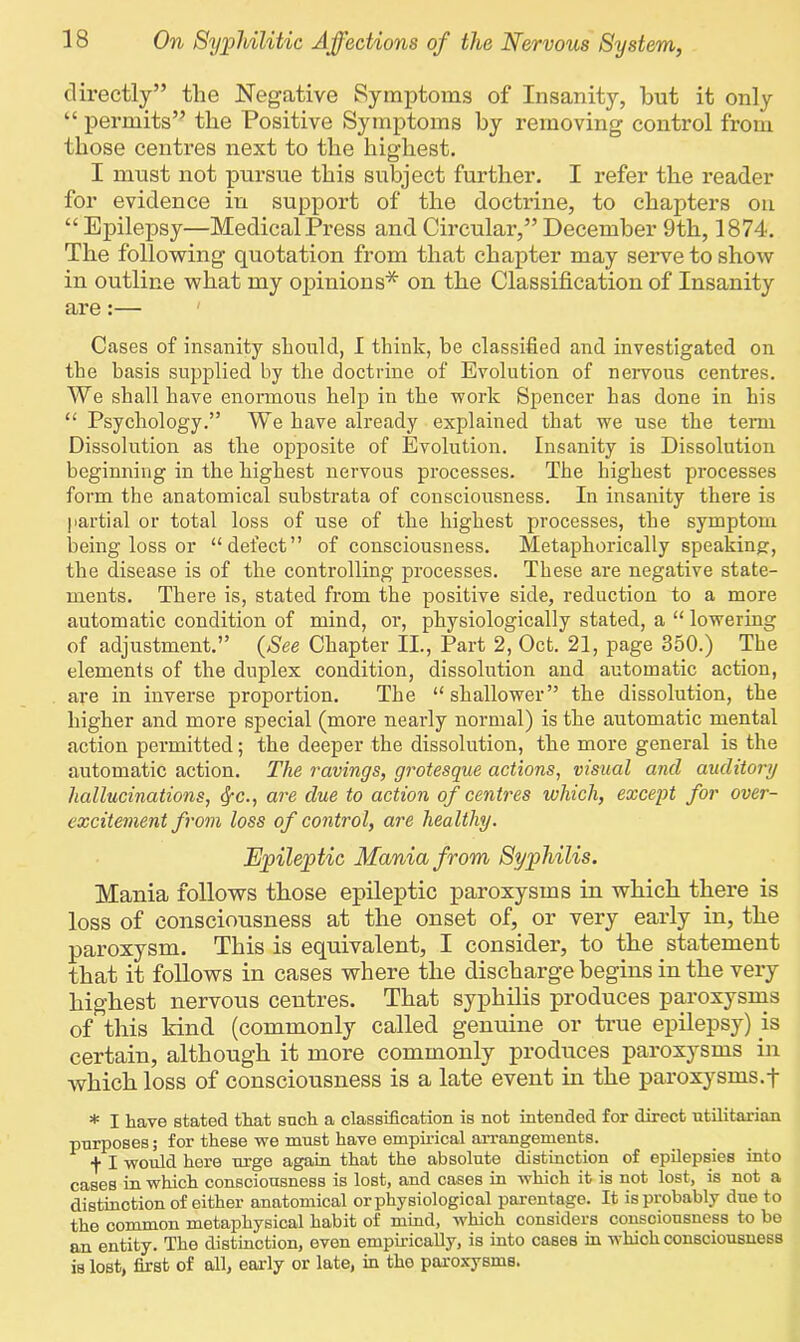 directly” the Negative Symptoms of Insanity, but it only “ permits” the Positive Symptoms by removing control from those centres next to the highest. I must not pursue this subject further. I refer the reader for evidence in support of the doctrine, to chapters on “ Epilepsy—Medical Press and Circulai’,” December 9th, 1874. The following quotation from that chapter may serve to show in outline what my opinions* on the Classification of Insanity are:— Cases of insanity should, I think, be classified and investigated on the basis supplied by the doctrine of Evolution of nervous centres. We shall have enormous help in the work Spencer has done in his “ Psychology.” We have already explained that we use the term Dissolution as the opposite of Evolution. Insanity is Dissolution beginning in the highest nervous processes. The highest processes form the anatomical substrata of consciousness. In insanity there is partial or total loss of use of the highest processes, the symptom being loss or “defect” of consciousness. Metaphorically speaking-, the disease is of the controlling processes. These are negative state- ments. There is, stated from the positive side, reduction to a more automatic condition of mind, or, physiologically stated, a “ lowering of adjustment.” (See Chapter II., Part 2, Oct. 21, page 350.) The elements of the duplex condition, dissolution and automatic action, are in inverse proportion. The “shallower” the dissolution, the higher and more special (more nearly normal) is the automatic mental action permitted; the deeper the dissolution, the more general is the automatic action. The ravings, grotesque actions, visual and auditory hallucinations, fyc., are due to action of centres which, except for over- excitement from loss of control, are healthy. Epileptic Mania from Syphilis. Mania follows those epileptic paroxysms in which there is loss of consciousness at the onset of, or very early in, the paroxysm. This is equivalent, I consider, to the statement that it follows in cases where the discharge begins in the very highest nervous centres. That syphilis produces paroxysms of this kind (commonly called genuine or true epilepsy) is certain, although it more commonly produces paroxysms in which loss of consciousness is a late event in the paroxysms.f * I have stated that such a classification is not intended for direct utilitarian purposes; for these we must have empirical arrangements. f I would here urge again that the absolute distinction of epilepsies into cases in which consciousness is lost, and cases in which it is not lost, is not a distinction of either anatomical or physiological parentage. It is probably due to the common metaphysical habit of mind, which considers consciousness to bo an entity. The distinction, even empirically, is into cases in which consciousness is lost, first of all, early or late, in tho paroxysms.