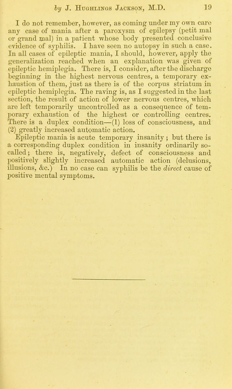 I do not remember, however, as coming under my own care any case of mania after a paroxysm of epilepsy (petit mal or grand mal) in a patient whose body presented conclusive evidence of syphilis. I have seen no autopsy in such a case. In all cases of epileptic mania, I should, however, apply the generalization reached when an explanation was given of epileptic hemiplegia. There is, I consider, after the discharge beginning in the highest nervous centres, a temporary ex- haustion of them, just as there is of the corpus striatum in epileptic hemiplegia. The raving is, as I suggested in the last section, the result of action of lower nervous centres, which are left temporarily uncontrolled as a consequence of tem- porary exhaustion of the highest or controlling centres. There is a duplex condition—(1) loss of consciousness, and (2) greatly increased automatic action. Epileptic mania is acute temporary insanity ; but there is a corresponding duplex condition in insanity ordinarily so- called; there is, negatively, defect of consciousness and positively slightly increased automatic action (delusions, illusions, &c.) In no case can syphilis be the direct cause of positive mental symptoms.