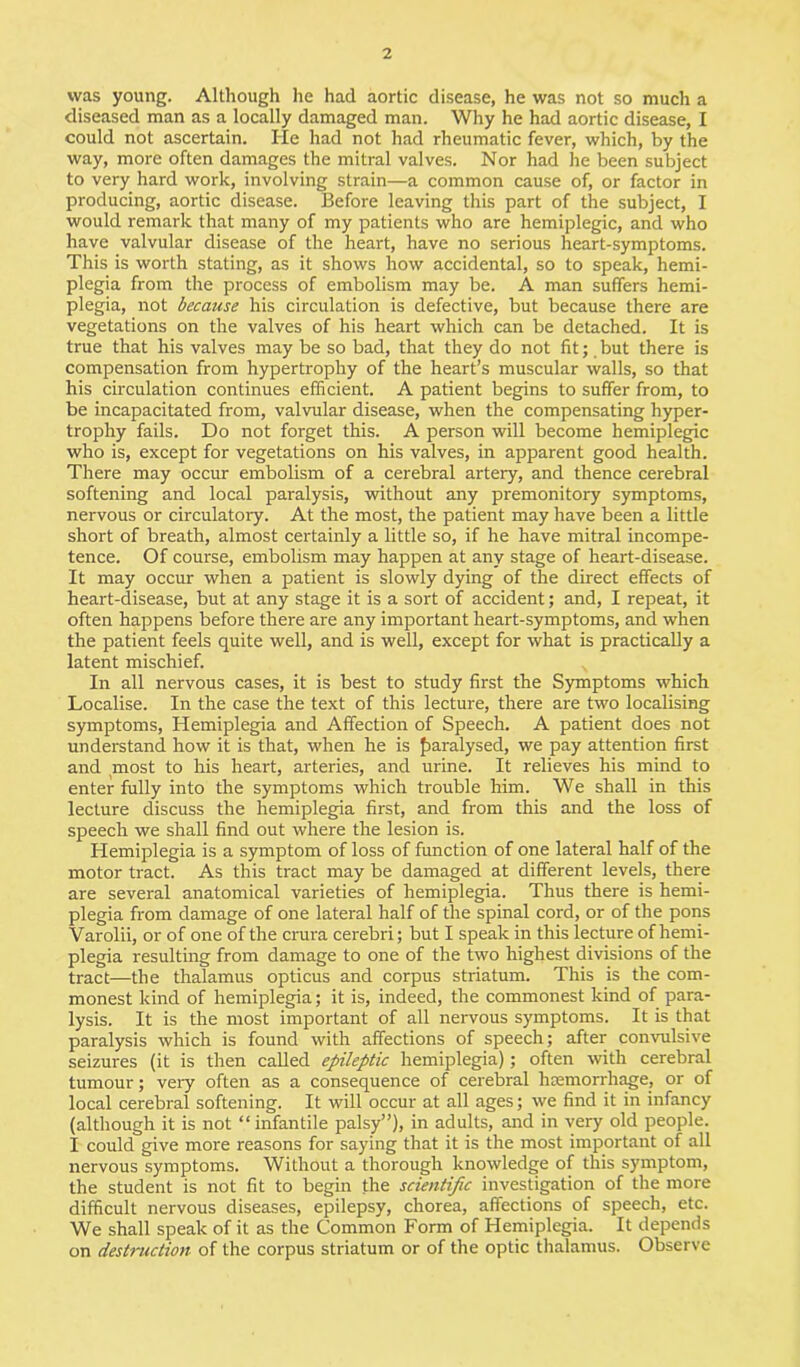 was young. Although he had aortic disease, he was not so much a diseased man as a locally damaged man. Why he had aortic disease, I could not ascertain. He had not had rheumatic fever, which, by the way, more often damages the mitral valves. Nor had he been subject to very hard work, involving strain—a common cause of, or factor in producing, aortic disease. Before leaving this part of the subject, I would remark that many of my patients who are hemiplegic, and who have valvular disease of the heart, have no serious heart-symptoms. This is worth stating, as it shows how accidental, so to speak, hemi- plegia from the process of embolism may be. A man suffers hemi- plegia, not because his circulation is defective, but because there are vegetations on the valves of his heart which can be detached. It is true that his valves may be so bad, that they do not fit; but there is compensation from hypertrophy of the heart’s muscular walls, so that his circulation continues efficient. A patient begins to suffer from, to be incapacitated from, valvular disease, when the compensating hyper- trophy fails. Do not forget this. A person will become hemiplegic who is, except for vegetations on his valves, in apparent good health. There may occur embolism of a cerebral artery, and thence cerebral softening and local paralysis, without any premonitory symptoms, nervous or circulatory. At the most, the patient may have been a little short of breath, almost certainly a little so, if he have mitral incompe- tence. Of course, embolism may happen at any stage of heart-disease. It may occur when a patient is slowly dying of the direct effects of heart-disease, but at any stage it is a sort of accident; and, I repeat, it often happens before there are any important heart-symptoms, and when the patient feels quite well, and is well, except for what is practically a latent mischief. In all nervous cases, it is best to study first the Symptoms which Localise. In the case the text of this lecture, there are two localising symptoms, Hemiplegia and Affection of Speech. A patient does not understand how it is that, when he is paralysed, we pay attention first and most to his heart, arteries, and urine. It relieves his mind to enter fully into the symptoms which trouble him. We shall in this lecture discuss the hemiplegia first, and from this and the loss of speech we shall find out where the lesion is. Hemiplegia is a symptom of loss of function of one lateral half of the motor tract. As this tract may be damaged at different levels, there are several anatomical varieties of hemiplegia. Thus there is hemi- plegia from damage of one lateral half of the spinal cord, or of the pons Varolii, or of one of the crura cerebri; but I speak in this lecture of hemi- plegia resulting from damage to one of the two highest divisions of the tract—the thalamus opticus and corpus striatum. This is the com- monest kind of hemiplegia; it is, indeed, the commonest kind of para- lysis. It is the most important of all nervous symptoms. It is that paralysis which is found with affections of speech; after convulsive seizures (it is then called epileptic hemiplegia); often with cerebral tumour; very often as a consequence of cerebral hemorrhage, or of local cerebral softening. It will occur at all ages; we find it in infancy (although it is not “infantile palsy”), in adults, and in very old people. I could give more reasons for saying that it is the most important of all nervous symptoms. Without a thorough knowledge of this symptom, the student is not fit to begin the scientific investigation of the more difficult nervous diseases, epilepsy, chorea, affections of speech, etc. We shall speak of it as the Common Form of Hemiplegia. It depends on destruction of the corpus striatum or of the optic thalamus. Observe