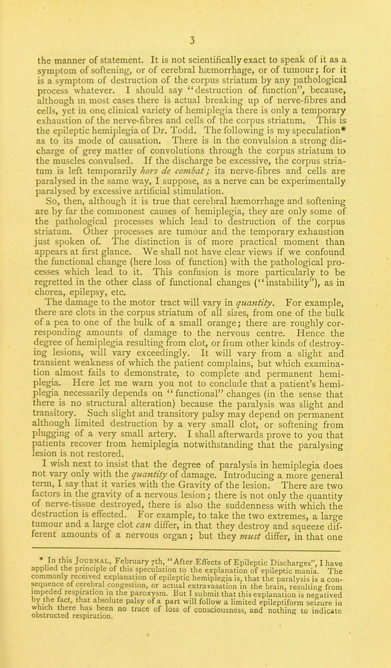 the manner of statement. It is not scientifically exact to speak of it as a symptom of softening, or of cerebral hcemorrhage, or of tumour; for it is a symptom of destruction of the corpus striatum by any pathological process whatever. I should say “destruction of function”, because, although in most cases there is actual breaking up of nerve-fibres and cells, yet in one, clinical variety of hemiplegia there is only a temporary exhaustion of the nerve-fibres and cells of the corpus striatum. This is the epileptic hemiplegia of Dr. Todd. The following is my speculation* as to its mode of causation. There is in the convulsion a strong dis- charge of grey matter of convolutions through the corpus striatum to the muscles convulsed. If the discharge be excessive, the corpus stria- tum is left temporarily hors de combat; its nerve-fibres and cells are paralysed in the same way, I suppose, as a nerve can be experimentally paralysed by excessive artificial stimulation. So, then, although it is true that cerebral haemorrhage and softening are by far the commonest causes of hemiplegia, they are only some of the pathological processes which lead to destruction of the corpus striatum. Other processes are tumour and the temporary exhaustion just spoken of. The distinction is of more practical moment than appears at first glance. We shall not have clear views if we confound the functional change (here loss of function) with the pathological pro- cesses which lead to it. This confusion is more particularly to be regretted in the other class of functional changes (“instability”), as in chorea, epilepsy, etc. The damage to the motor tract will vary in quantity. For example, there are clots in the corpus striatum of all sizes, from one of the bulk of a pea to one of the bulk of a small orange; there are roughly cor- responding amounts of damage to the nervous centre. Hence the degree of hemiplegia resulting from clot, or from other kinds of destroy- ing lesions, will vary exceedingly. It will vary from a slight and transient weakness of which the patient complains, but which examina- tion almost fails to demonstrate, to complete and permanent hemi- plegia. Here let me warn you not to conclude that a patient’s hemi- plegia necessarily depends on “functional” changes (in the sense that there is no structural alteration) because the paralysis was slight and transitory. Such slight and transitory palsy may depend on permanent although limited destruction by a very small clot, or softening from Pegging of a very small artery. I shall afterwards prove to you that patients recover trom hemiplegia notwithstanding that the paralysing lesion is not restored. I wish next to insist that the degree of paralysis in hemiplegia does not vary only with the quantity of damage. Introducing a more general term, I say that it varies with the Gravity of the lesion. There are two factors in the gravity of a nervous lesion; there is not only the quantity of nerve-tissue destroyed, there is also the suddenness with which the destruction is effected. For example, to take the two extremes, a large tumour and a large clot can differ, in that they destroy and squeeze dif- ferent amounts of a nervous organ; but they must differ, in that one Ju this Journal, February 7th, J‘After Effects of Epileptic Discharges, I have applied the principle of this speculation to the explanation of epileptic mania. The commonly received explanation of epileptic hemiplegia is, that the paralysis is a con- sequence of cerebral congestion, or actual extravasation in the brain, resulting from impeded respiration in the paroxysm. But I submit that this explanation is negatived b u* If *?ct' 1vat a^)S0^ute palsy of a part will follow a limited epileptiform seizure in which there has been no trace of loss of consciousness, and nothing to indicate obstructed respiration.