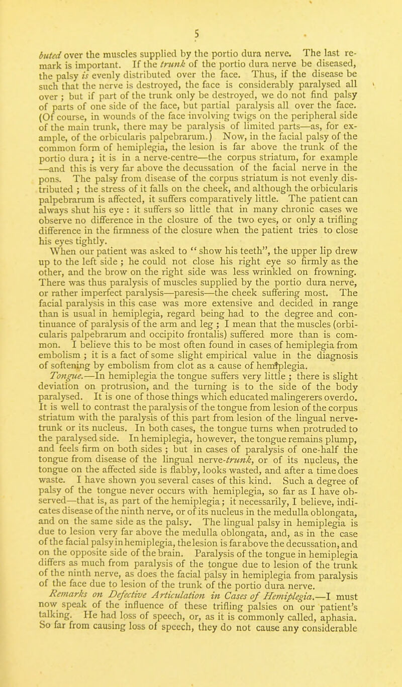 bated over the muscles supplied by the portio dura nerve. The last re- mark is important. If the trunk of the portio dura nerve be diseased, the palsy is evenly distributed over the face. Thus, if the disease be such that the nerve is destroyed, the face is considerably paralysed all over ; but if part of the trunk only be destroyed, we do not find palsy of parts of one side of the face, but partial paralysis all over the face. (Of course, in wounds of the face involving twigs on the peripheral side of the main trunk, there may be paralysis of limited parts—as, for ex- ample, of the orbicularis palpebrarum.) Now, in the facial palsy of the common form of hemiplegia, the lesion is far above the trunk of the portio dura ; it is in a nerve-centre—the corpus striatum, for example —and this is very far above the decussation of the facial nerve in the pons. The palsy from disease of the corpus striatum is not evenly dis- tributed ; the stress of it falls on the cheek, and although the orbicularis palpebrarum is affected, it suffers comparatively little. The patient can always shut his eye : it suffers so little that in many chronic cases we observe no difference in the closure of the two eyes, or only a trifling difference in the firmness of the closure when the patient tries to close his eyes tightly. When our patient was asked to “ show his teeth”, the upper lip drew up to the left side ; he could not close his right eye so firmly as the other, and the brow on the right side was less wrinkled on frowning. There was thus paralysis of muscles supplied by the portio dura nerve, or rather imperfect paralysis—paresis—the cheek suffering most. The facial paralysis in this case was more extensive and decided in range than is usual in hemiplegia, regard being had to the degree and con- tinuance of paralysis of the arm and leg ; I mean that the muscles (orbi- cularis palpebrarum and occipito frontalis) suffered more than is com- mon. I believe this to be most often found in cases of hemiplegia from embolism ; it is a fact of some slight empirical value in the diagnosis of softening by embolism from clot as a cause of hemiplegia. Tongue.—In hemiplegia the tongue suffers very little ; there is slight deviation on protrusion, and the turning is to the side of the body paralysed. It is one of those things which educated malingerers overdo. It is well to contrast the paralysis of the tongue from lesion of the corpus striatum with the paralysis of this part from lesion of the lingual nerve- trunk or its nucleus. In both cases, the tongue turns when protruded to the paralysed side. In hemiplegia, however, the tongue remains plump, and feels firm on both sides ; but in cases of paralysis of one-half the tongue from disease of the lingual ner\z-trunk, or of its nucleus, the tongue on the affected side is flabby, looks wasted, and after a time does waste. I have shown you several cases of this kind. Such a degree of palsy of the tongue never occurs with hemiplegia, so far as I have ob- served—that is, as part of the hemiplegia; it necessarily, I believe, indi- cates disease of the ninth nerve, or of its nucleus in the medulla oblongata, and on the same side as the palsy. The lingual palsy in hemiplegia is due to lesion very far above the medulla oblongata, and, as in the case of the facial palsy in hemiplegia, thelesion is farabove the decussation, and on the opposite side of the brain. Paralysis of the tongue in hemiplegia differs as much from paralysis of the tongue due to lesion of the trank of the ninth nerve, as does the facial palsy in hemiplegia from paralysis of the face due to lesion of the trunk of the portio dura nerve. Remarks on Defective Articulation in Cases of Hemiplegia.—I must now speak of the influence of these trifling palsies on our patient’s talking. He had loss of speech, or, as it is commonly called, aphasia. So far from causing loss of speech, they do not cause any considerable